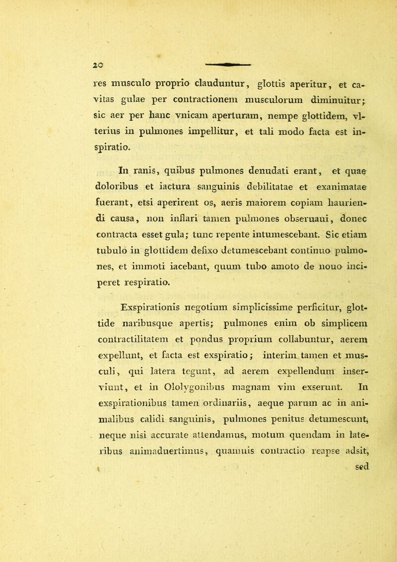 res musculo proprio clauduntur, glottis aperitur, et ca- vitas gulae per contractionem musculorum diminuitur; sic aer per hanc vnicam aperturam, nempe glottidem, vl- terius in pulmones impellitur, et tali modo facta est in- spiratio. In ranis, quibus pulmones denudati erant, et quae doloribus et iactura sanguinis debilitatae et exanimatae fuerant, etsi aperirent os, aeris maiorem copiam haurien- di causa, non inflari tamen pulmones obseruaui, donec contracta esset gula; tunc repente intumescebant. Sic etiam tubulo in glottidem deflxo detumescebant continuo pulmo- nes, et immoti iacebant, quum tubo amoto de nouo inci- peret respiratio. Exspirationis negotium simplicissime perficitur, glot- tide naribusque apertis; pulmones enim ob simplicem contractilitatem et pondus proprium collabuntur, aerem expellunt, et facta est exspiratio; interim tamen et mus- culi, qui latera tegunt, ad aerem expellendum inser- viunt, et in Ololygonibus magnam vim exserunt. In exspirationibus tamen ordinariis, aeque parum ac in ani- malibus calidi sanguinis, pulmones penitus detumescunt, neque nisi accurate attendamus, motum quendam in late- ribus animaduertimus, quamuis contractio reapse adsit, sed