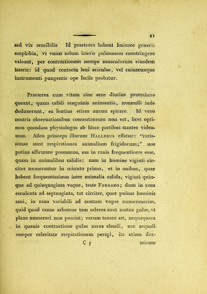 sed vix sensibilis. Id praeterea habent huiusce generis amphibia, vt vnius solum lateris pulmonem constringere valeant, per contractionem nempe musculorum eiusdem lateris: id quod contactu leni aciculae, vel cuiuscunque instrumenti pungentis ope facile probatur. Praeterea cum vitam sine aere diutius protrahere queant, quam calidi sanguinis animantia, nonnulli inde deduxerunt, ea lentius etiam auram spirare. Id vero nostris obseruationibus consentaneum non est, licet opti- mos quosdam pliysiologOs ab hisce partibus stantes videa- mus. Adeo princeps illorum Hallerus effatui*: “raris- simae sunt respirationes animalium frigidorum j” nos potius affirmare possumus, eas in ranis frequentiores esse, quam in animalibus calidis: nam in homine viginti cir- citer numerantur in minuto primo, et in auibus, quae habent frequentissimas inter animalia calida, viginti quin- que ad quinquaginta vsque, teste For garo; dum in rana esculenta ad septuaginta, tot circiter, quot pulsus hominis sani, in rana variabili ad centum vsque numerauerim, quid quod ranae arboreae tam celeres sunt motus gulae, vt plane numerari non possint; verum tamen est, nequaquam in quauis contractione gulae nares claudi, nec aequali semper celeritate respirationem peragi, ita etiam dor- C i miente