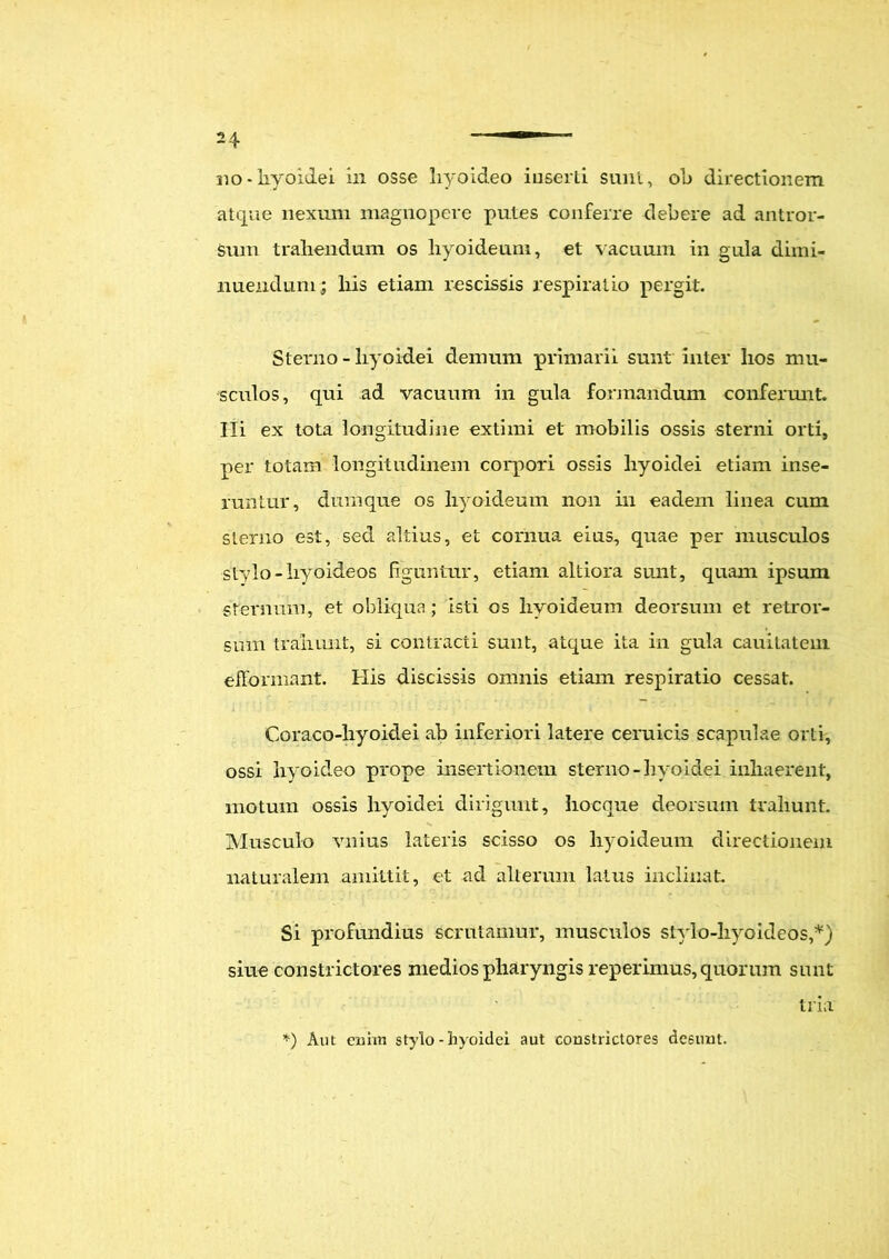 310-hyoidei in osse hyoideo iuserli sunt, oh directionem atque nexum magnopere putes conferre debere ad antror- sum trahendum os hyoideum, et vacuum in gula dimi- nuendum; liis etiam rescissis respiratio pergit. Stenio - hyoidei demum primarii sunt inter hos mu- sculos, qui ad vacuum in gula formandum conferunt. Hi ex tota longitudine extimi et mobilis ossis sterni orti, per totam longitudinem corpori ossis hyoidei etiam inse- runtur, dum que os hyoideum non in eadem linea cum sterno est, sed altius, et cornua eius, quae per musculos stylo - hyoideos figuntur, etiam altiora sunt, quam ipsum sternum, et obliqua; isti os hyoideum deorsum et retror- sum trahunt, si contracti sunt, atque ita in gula cauitatem efFormant. His discissis omnis etiam respiratio cessat. Coraco-hyoidei ab inferiori latere ceruicis scapulae orti, ossi hyoideo prope insertionem sterno-hyoidei inhaerent, motum ossis hyoidei dirigunt, hocque deorsum trahunt. Musculo vnius lateris scisso os hyoideum directionem naturalem amittit, et ad alterum latus inclinat. Si profundius scrutamur, musculos stylo-hyoideos,*) siue constrictores medios pharyngis reperimus, quorum sunt tria' *) Aut enim stylo - hyoidei aut constrictores desunt.