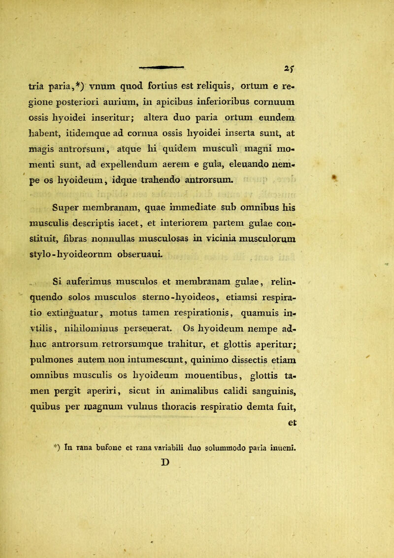 tria paria,*) vnum quod fortius est reliquis, ortum e re- gione posteriori aurium, in apicibus inferioribus cornuum ossis hyoidei inseritur; altera duo paria ortum eundem habent, itidemque ad cornua ossis hyoidei inserta sunt, at magis antrorsum, atque hi quidem musculi magni mo- menti sunt, ad expellendum aerem e gula, eleuando nem- pe os hyoideum, idque trahendo antrorsum. Super membranam, quae immediate sub omnibus his musculis descriptis iacet, et interiorem partem gulae con- stituit, fibras nonnullas musculosas in vicinia musculorum stylo - hyoideorum obseruauL Si auferimus musculos et membranam gulae, relin- quendo solos musculos sterno-hyoideos, etiamsi respira- tio extinguatur, motus tamen respirationis, quamuis in- vtilis, nihilominus perseuerat. Os hyoideum nempe ad- huc antrorsum retrorsumque trahitur, et glottis aperitur; pulmones autem non intumescunt, quinimo dissectis etiam omnibus musculis os hyoideum mouentibus, glottis ta- men pergit aperiri, sicut in animalibus calidi sanguinis, quibus per magnum vulnus thoracis respiratio demta fuit, et *) In rana bufone et rana variabili cluo solummodo paria inueni. D