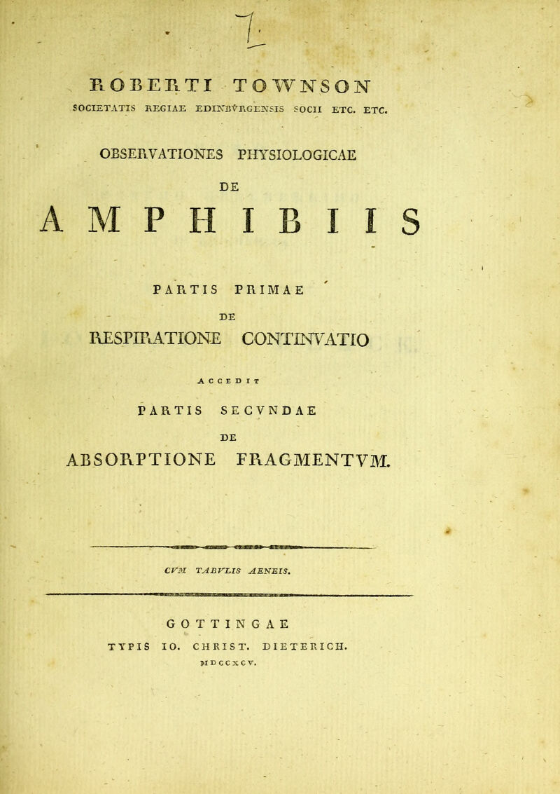 PlOBERTI townson SOCIETATIS REGIAE EDINBtRGENSIS SOCII ETC. ETC. OBSERVATIONES PHYSIOLOGICAE DE AMPHIBII PARTIS PRIMAE DE RESPIRATIONE CONTINVATIO A C C E D IT PARTIS SE CVND AE DE ABSORPTIONE FRAGMENTVM. CVM TAU VIAS AENEIS. GOTTINGAE TYPIS IO. CHRIST. DIETERICH. jidccxcv.