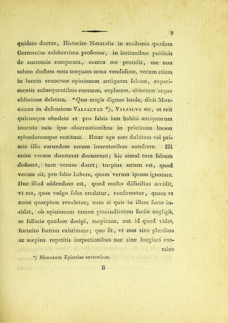 quidam doctus, Historiae Naturalis in academia quadam Germaniae celeberrima professor, in lectionibus publicis de anatomia comparata, contra me protulit, me non solum dudum nota tanquam nona vendidisse, verum etiam in lucem reuocasse opinionem antiquam falsam, experi- mentis subsequentibus euersam, explosam, abiectam atque obliuione deletam. “Quo magis dignus laude, dicit Mor- gagni in defensione Valsalvae *), Valsai/va est, et erit quicunque obsoleta et pro falsis iam liabita antiquorum inuenta suis ipse obsernationibus in pristinam lucem splendoremque restituat. Hunc ego non dubitem vel pri- mis illis earundem rerum inuentoribus anteferre. Illi enim verum dumtaxat docuerunt; hic simul tum falsum / dedocet, tum verum docet; turpius autem est, quod verum sit, pro falso liabere, quam verum ipsum ignorare. Huc illud addendum est, quod multo difficilius accidit, vt res, quae vulgo falsa credatur, confirmetur, quam vt noua quaepiam reueletur; nam si quis in illam forte in- cidat, ob opinionem tamen praeiudicatam facile negligit, se fallacia quadam decipi, suspicans, aut id quod videt, fortuito factum existimans; quo fit, vt non sine pluribus ac saepius repetitis inspectionibus nec sine longiori exa- mine *) Morgagni Epistolae anatomicae. B