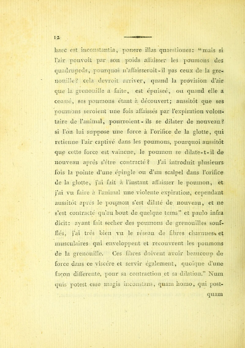 liaec est inconstantia, ponere illas quaestiones: “mais si l’air pouvoit par son poids affaisser les pcfuraons des quadrupeds, pourquoi ifaffaisseroit-il pas ceux de la gre- nouille? cela devroit armer, quand la provision d’air que la grenonille a faite, est epuisee, ou quand elle a coasse, ses poumons etant a decouvert; aussitot cjue ses poumons seroient une fois affaisses par 1’expiration volon- taire de ranimal, pourroient - iis se dilater de nouveau? si l’on lui suppose une force a Torilice de la glotte, qui retienne l’air captive dans les poumons, pourquoi aussitot que cette force est vaincue, le pouinon se dilate-t-il de nouveau apres s’etre contracte? j’ai introduit plusieurs Ibis la pointe cVune epingle ou d’un scalpel dans 1’orilice de la glotte, yai fait a 1’instant affaisser le poumon, et j’ai va faire a ranimal une violente expiration, cependant aussitot apres le poumon s’est dilate de nouveau, et ne s’est contracte qu’au bout de quelque tems” et paulo infra dicit: nyant fait seclier des poumons de grenouilles souf- fles, fai tres bien vu le reseau de fibres charnues* et musculaires qui enveloppent et recouvrent les poumons de la grenonille. Ces libres doivent avoir beauconp de force dans ce viscere et servir egalement, quoique d’une facon differente, pour sa contraction et sa dilation.” Num quis potest esse magis inconstans, quam liorno, qui post-