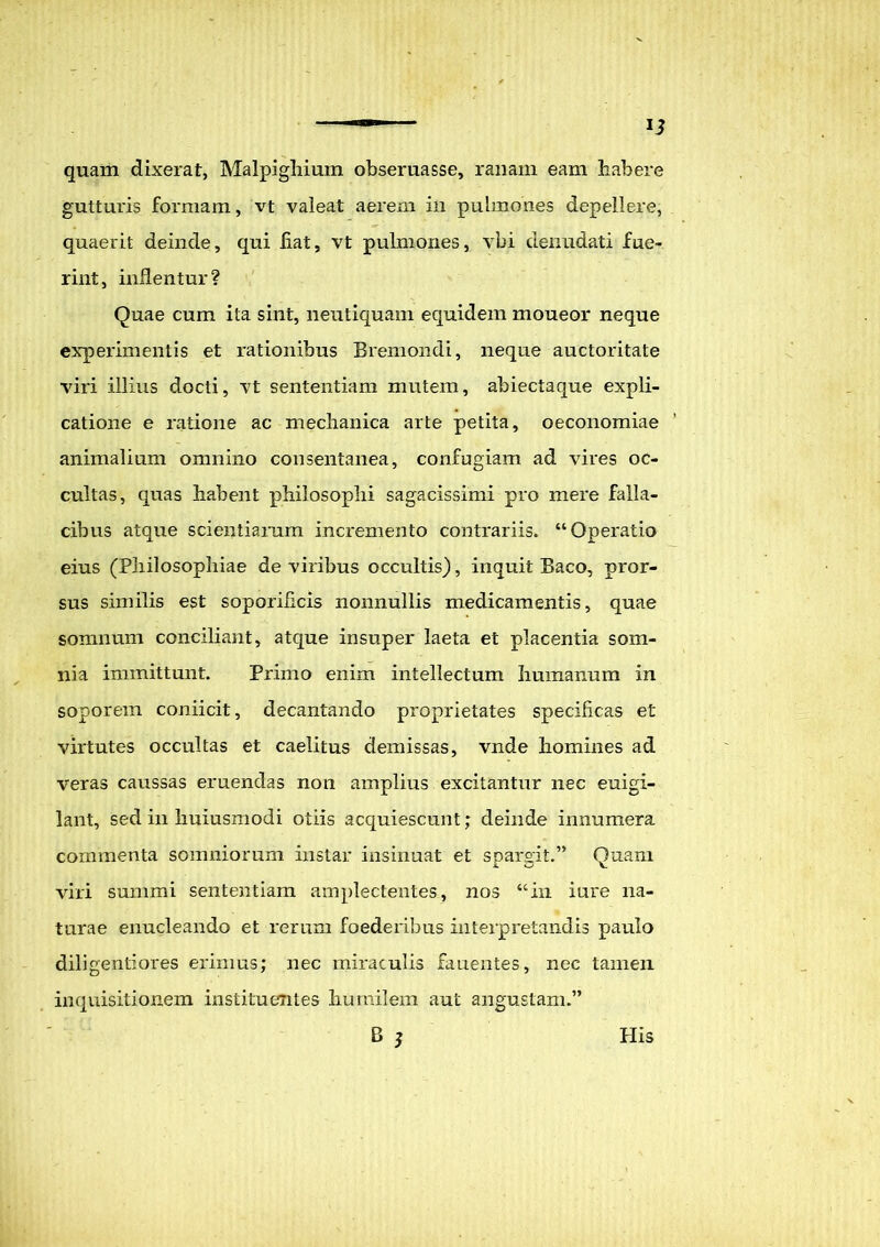 quam dixerat, Malpighium obsemasse, ranam eam habere gutturis formam, vt valeat aerem in pulmones depellere, quaerit deinde, qui hat, vt pulmones, vbi denudati fue- rint, inflentur? Quae cum ita sint, neutiquam equidem moueor neque experimentis et rationibus Bremondi, neque auctoritate viri illius docti, vt sententiam mutem, abiectaque expli- catione e ratione ac mechanica arte petita, oeconomiae animalium omnino consentanea, confugiam ad vires oc- cultas, quas habent philosophi sagacissimi pro mere falla- cibus atque scientiarum incremento contrariis. “Operatio eius (Philosophiae de viribus occultis), inquit Baco, pror- sus similis est soporificis nonnullis medicamentis, quae somnum conciliant, atque insuper laeta et placentia som- nia immittunt. Primo enim intellectum humanum in soporem coniicit, decantando proprietates specificas et virtutes occultas et caelitus demissas, vnde homines ad veras caussas eruendas non amplius excitantur nec euigi- lant, sed in huiusmodi otiis acquiescunt; deinde innumera commenta somniorum instar insinuat et spargit.” Quam viri summi sententiam amplectentes, nos “in iure na- turae enucleando et rerum foederibus interpretandis paulo diligentiores erimus; nec miraculis fauentes, nec tamen inquisitionem instituentes humilem aut angustam.” B 5 His
