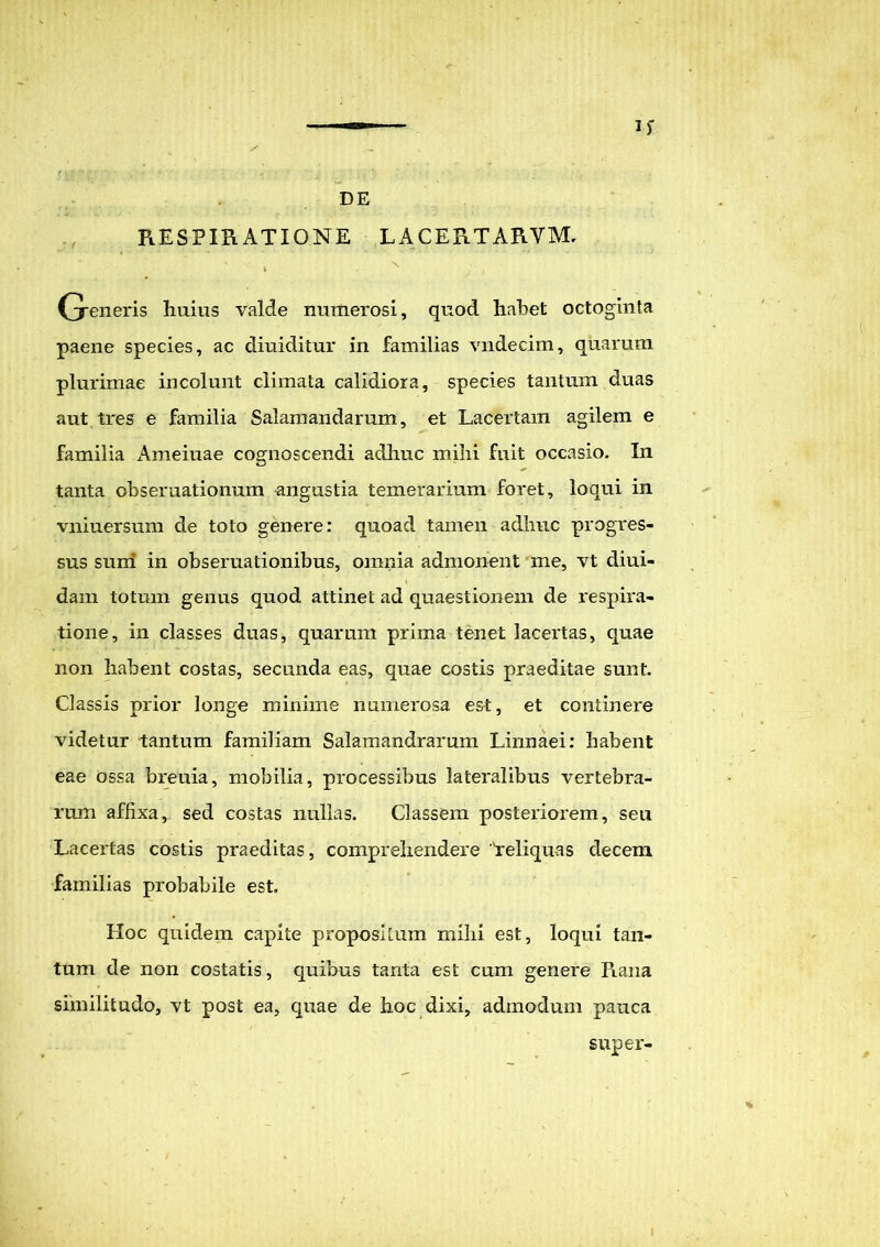 I>' PiESPIRATIONE lacertarvm, (jeneris huius valde numerosi, quod habet octoginta paene species, ac diuiditur in familias vndecim, quarum, plurimae incolunt climata calidiora, species tantum duas aut tres e familia Salamandamm, et Lacertam agilem e familia Ameiuae cognoscendi adhuc mihi fuit occasio. In tanta cbseruationum angustia temerarium foret, loqui in vniuersum de toto genere: quoad tamen adhuc progres- sus suni in obseruationibus, omnia admonent me, vt diui- dam totum genus quod attinet ad quaestionem de respira- tione, in classes duas, quarum prima tenet lacertas, quae non habent costas, secunda eas, quae costis praeditae sunt. Classis prior longe minime numerosa est, et continere videtur tantum familiam Salamandrarum Linnaei: habent eae ossa breuia, mobilia, processibus lateralibus vertebra- rum affixa, sed costas nullas. Classem posteriorem, seu Lacertas costis praeditas, comprehendere 'reliquas decem familias probabile est. Hoc quidem capite propositum milii est, loqui tan- tum de non costatis, quibus tanta est cum genere Piana similitudo, vt post ea, quae de hoc dixi, admodum pauca super-