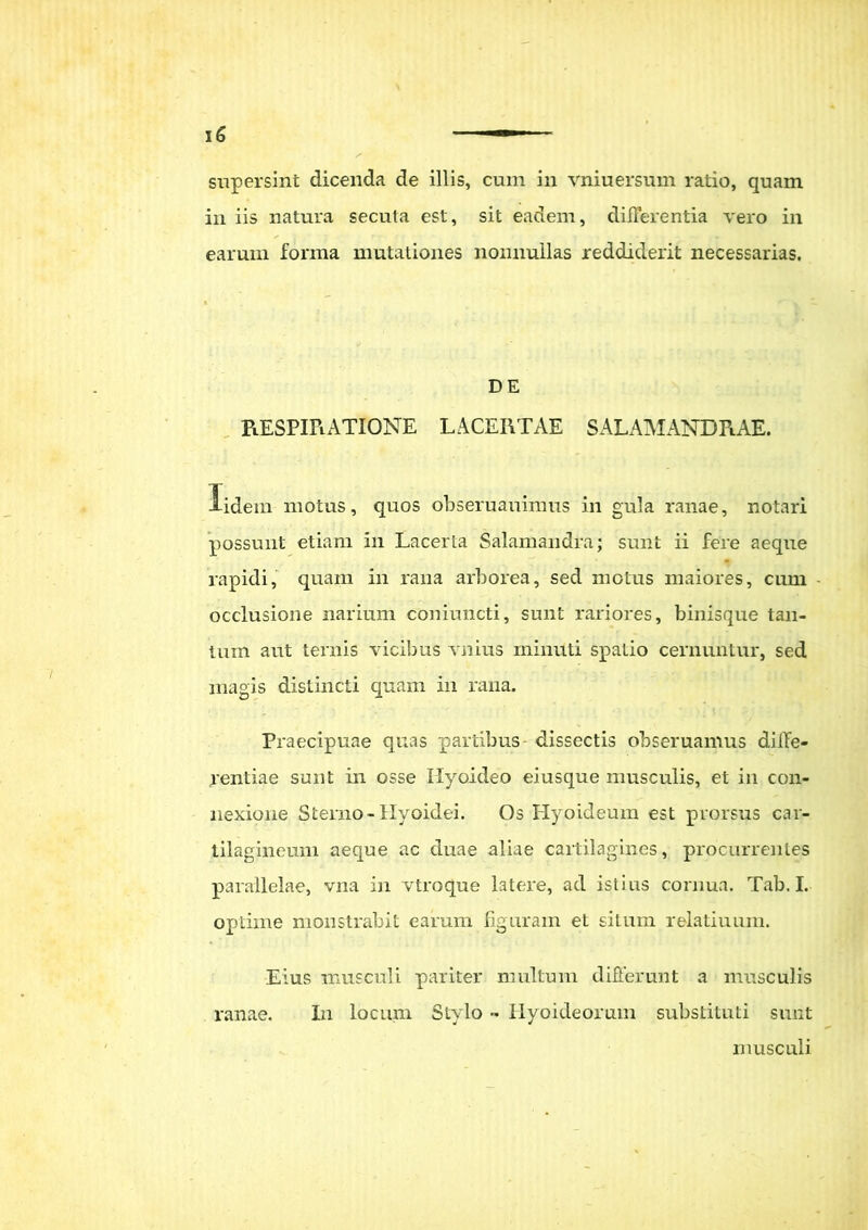 supersint dicenda de illis, cum in vniuersum ratio, quam in iis natura secuta est, sit eadem, differentia vero in earum forma mutationes nonnullas reddiderit necessarias. DE RESPIRATIONE LACERTAE SALAMANDRAE. iidem motus, quos obseruauinms in gula ranae, notari possunt etiam in Lacerta Salamaridra; sunt ii fere aeque rapidi, quam in rana arborea, sed motus maiores, cum occlusione narium coniuncti, sunt rariores, binisque tan- tum aut ternis vicibus vnius minuti spatio cernuntur, sed magis distincti quam in rana. Praecipuae quas partibus dissectis obseruamus diffe- rentiae sunt in osse Hyoideo eiusque musculis, et in con- nexione Sterno-Hyoidei. Os Hyoideum est prorsus car- tilagineum aeque ac duae aliae cartilagines, procurrentes parallelae, vna in vtroque latere, ad istius cornua. Tab. I. optime monstrabit earum figuram et situm relaturum. Eius musculi pariter multum differunt a musculis ranae. In locum Stylo •• Hyoideorum substituti sunt musculi