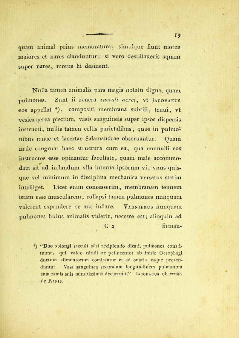 J9 quam animal prius memoratum, simul que fiunt motus maiores et nares clauduntur; si vero desiillaueris aquam super nares, motus hi desinent \ Nulla tamen animalis pars magis notatu digna, quam pulmones. Sunt ii reuera sacculi aerei, vt Jacoeaeus eos appellat *), compositi membrana subtili, tenui, vt vesica aerea piscium, vasis sanguineis super ipsos dispersis instructi, nullis tamen cellis parietalibus, quae in pulmo- nibus ranae et lacertae Salamandrae obseruantur. Quam male congruat haec structura cum ea, qua nonnulli eos instructos esse opinantur facultate, quam male accommo- data sit ad inflandum vlla interna ipsorum vi, vnus quis- que vel minimum in disciplina mechanica versatus statim intelliget. Licet enim concesserim, membranam tenuem istam esse muscularem, collapsi tamen pulmones nunquam valerent expandere se aut inflare. Varnierus nunquam pulmones huius animalis viderit, necesse est; alioquin ad C z firman- *) “Duo oblongi sacculi aeri recipiendo dicati, pulmones consti- tuunt, qui valde nitidi ac pellucentes ab initio Oesophagi ductum alimentorum comitantur et ad ouaria vsque proten- duntur. Vasa sanguinea secundum longitudinem pulmonum cum ramis suis minutissimis decurrunt,” Jacoeaeus obseruat. de Ranis.