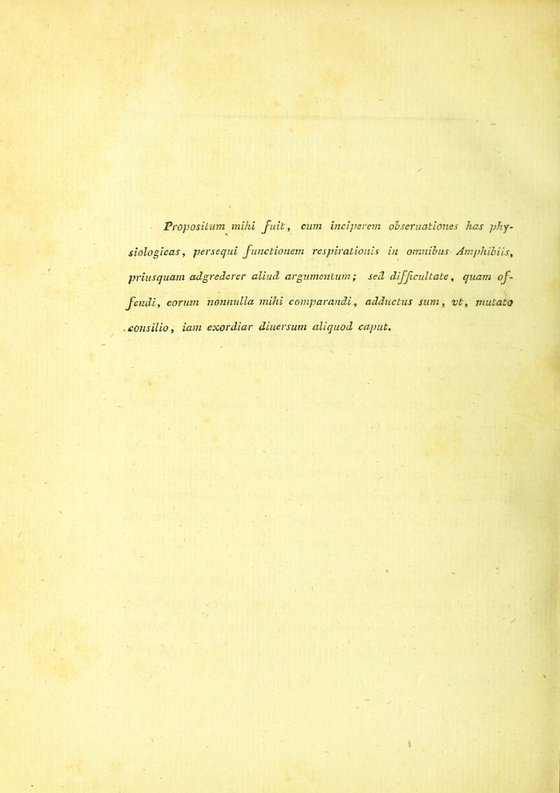 Propositum mihi fuit, cum inciperem obseruationes has phy- siologicas, persequi Junctionem respirationis in omnibus Amphibiis, priusquam adgredcrer aliud argumentum; sed difficultate, quam of- fendi, eorum nonnulla mihi comparandi, adductus sum, vt, mutato consilio, iam exordiar diuersum aliquod caput.
