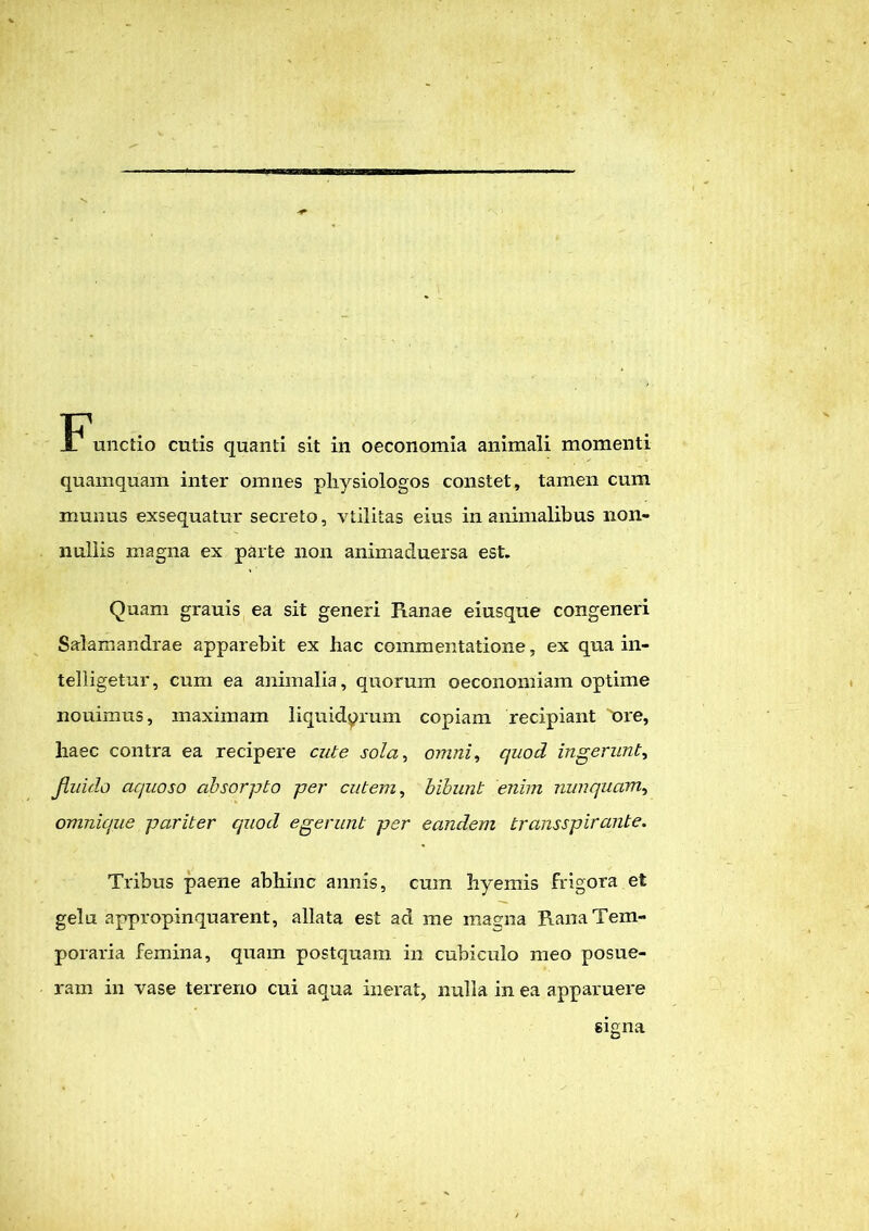 quamquam inter omnes pliysiologos constet, tamen cum munus exsequatur secreto, vtilitas eius in animalibus non- nullis magna ex parte non animaduersa est. Quam grauis ea sit generi Ranae eiusque congeneri Salamandrae apparebit ex hac commentatione, ex qua in- telligetur, cum ea animalia, quorum oeconomiam optime nouimus, maximam liquidorum copiam recipiant 'ore, liaec contra ea recipere cute sola, omni, quod ingerunt, Jluido aquoso absorpto per cutem, bibunt enim nunquam, omnique pariter quod egerunt per eandem transspirante. Tribus paene abhinc annis, cum hyemis frigora et gelu appropinquarent, allata est ad me magna Rana Tem- poraria femina, quam postquam in cubiculo meo posue- ram in vase terreno cui aqua inerat, nulla in ea apparuere signa