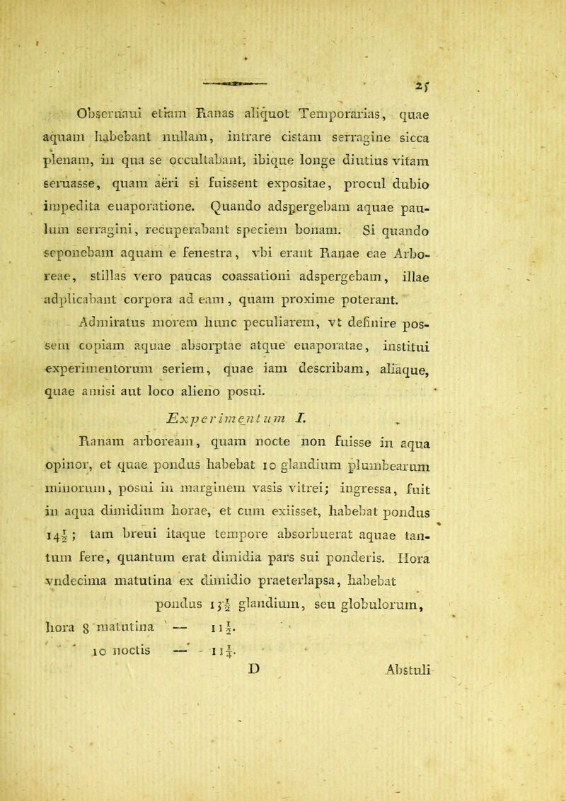 Obseruaui etiam Ranas aliquot Temporarias, quae aquam habebant nullam, intrare cistam serragine sicca plenam, in qua se occultabant, ibique longe diutius vitam seruasse, quam aeri si fuissent expositae, procul dubio impedita euaporatione. Quando adspergebam aquae pau- lum serragini, recuperabant speciem bonam. Si quando seponebam aquam e fenestra, vbi erant Ranae eae Arbo- reae, stillas vero paucas coassationi adspergebam, illae adplicabant corpora adeam, quam proxime poterant. Admiratus morem hunc peculiarem, vt definire pos- sem copiam aquae absorptae atque euaporatae, institui experimentorum seriem, quae iam describam, aliaque, quae amisi aut loco alieno posui. Ex per im eji t u m I. Ranam arboream, quam nocte non fuisse in aqua opinor, et quae pondus habebat io glandium plumbearum minorum, posui in marginem vasis vitrei; ingressa, fuit in aqua dimidium horae, et cum exiisset, habebat pondus 14I; tam breui itaque tempore absorbuerat aquae tan- tum fere, quantum erat dimidia pars sui ponderis. Hora vndecima matutina ex dimidio praeterlapsa, habebat pondus glandium, seu globulorum, hora 8 matutina ' — ii|. 10 noctis —* 1 D Abstuli