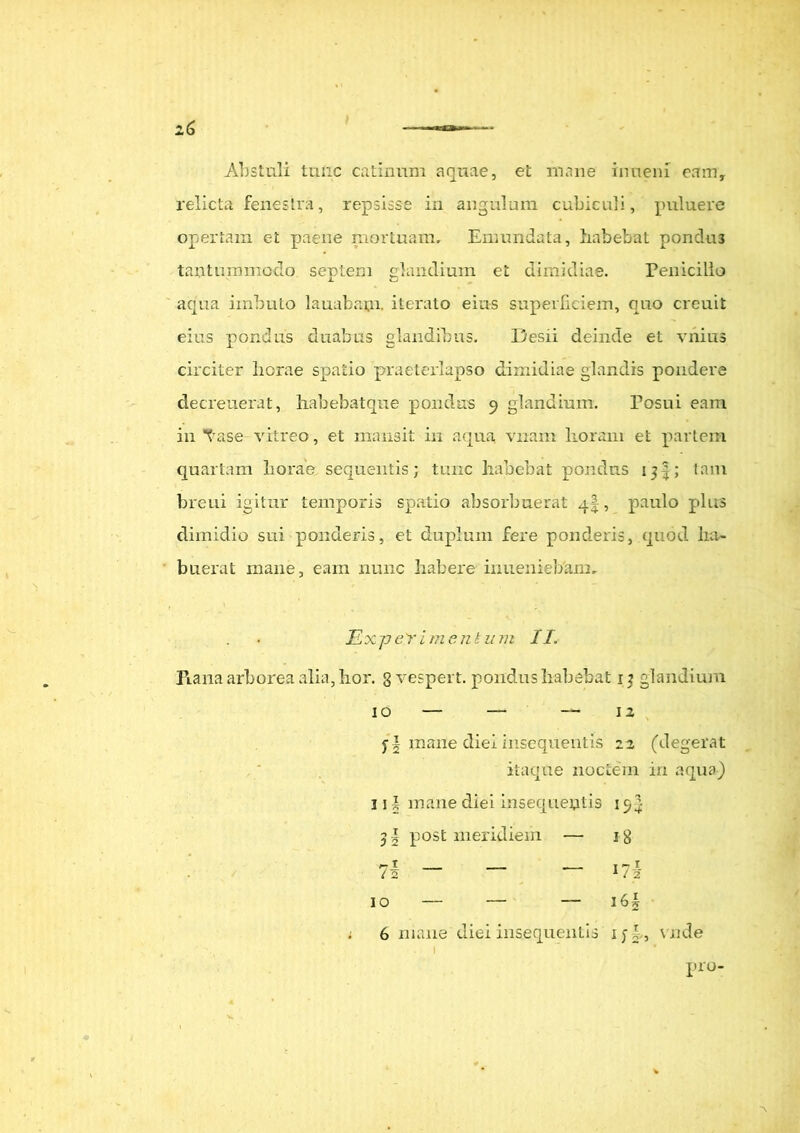 Abstuli tulic catinum aquae, et mane inueni eam, relicta fenestra, repsisse in angulum cubiculi, puluere opertam et paene mortuam. Emundata, liabefcat pondus tantummodo septeni glandium et dimidiae. Penicillo aqua imbuto lauabaui. iterato eius superficiem, quo creuit eius pondus duabus glandibus. Desii deinde et vnius circiter horae spatio praeterlapso dimidiae glandis pondere decreuerat, habebatque pondus 9 glandium. Posui eam in Tase vitreo, et mansit in aqua vnam horam et partem quartam horae sequentis; tunc habebat ponclus tam breui igitur temporis spatio absorbuerat , paulo plus dimidio sui ponderis, et duplum fere ponderis, quod ha- buerat mane, eam nunc habere inuenieb'am, ExpeYimentum II. Rana arborea alia, hor. g vespert. pondus habebat 13 glandium 10 12 j | mane diei insequentis 22 (degerat itaque noctem in aqua) 31 i mane diei insequeutis 15 J 3§ post meridiem — ig 7§ 10