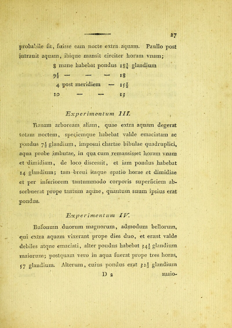 probabile fit, fuisse eam nocte extra aquam. Paullo post jntrauit aquam, ibi que mansit circiter lioram vnam; 8 mane habebat pondus glandium, 9§ — — 18 4 post meridiem — ij-f 10 — — ■Experimentum III\ Puniam arboream aliam, quae extra aquam degerat fotam noctem, speciemque habebat valde emaciatam ac pondus 71 glandium, imposui chartae bibulae quadruplici, aqua probe imbutae, in qrja cum remansisset horam vnam et dimidiam, de loco discessit, et iam pondus habebat V ' 14 glandium; tam breui kaque «patio liorae et dimidiae et per inferiorem tantummodo corporis superficiem ab- sorbuerat prope tantum aquae, quantum suum ipsius erat Experimentum IV. Bufonum duorum magnorum, admodum bellorum, qui extra aquam vixerant prope dies duo, et erant valde debiles atque emaciati, alter pondus habebat 3qf glandium maiorum; postquam vero in aqua fuerat prope tres horas, y7 glandium. Alterum, cuius pondus erat glandium D 2 pondus. maio»