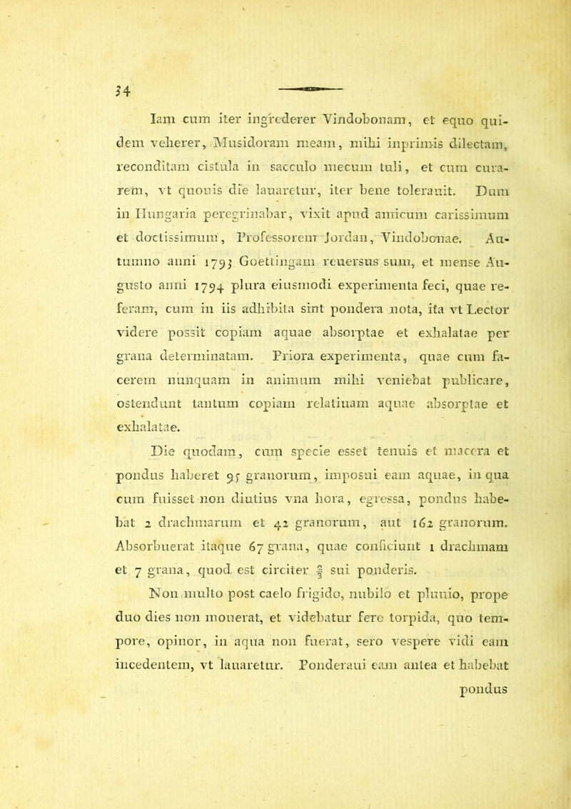 Iam cum iter ingrederer Vindobonam, et equo qui- dem vellerer, Musidoram meam, mihi inprimis dilectam, reconditam cistula in sacculo mecum tuli, et cum cura- rem, vt quouis die lauaretur, iter bene tolerauit. Dum in Ilungaria peregrinabar, vixit apud amicum carissimum et doctissimum, Professorem Jordan, Vindobonae. Au- tumno anni 1793 Goettingam reuersus sum, et mense Au- gusto anni 1794 plura eiusmodi experimenta feci, quae re- feram, cum in iis adhibita sint pondera nota, ita vt Lector videre possit copiam aquae absorptae et exhalatae per grana determinatam. Priora experimenta, quae cum fa- cerem nunquam in animum mihi veniebat publicare, ostendunt tantum copiam relatiuam aquae absorptae et exhalatae. Die quodam, cum specie esset tenuis et macera et pondus liaheret 93 granorum, imposui eam aquae, in qua cum fuisset 11011 diutius vna hera, egressa, pondus habe- bat 2 drachmarum et 42 granorum, aut 162 granorum. Absorbuerat itaque 67 grana, quae conficiunt 1 drachmam et 7 grana, quod est circiter | sui ponderis. N011 multo post caelo frigido, nubilo et pluuio, prope cluo dies non mouerat, et videbatur fere torpida, quo tem- pore, opinor, in aqua non fuerat, sero vespere vidi eam incedentem, vt lauaretur. Ponderaui eam anLea et habebat pondus