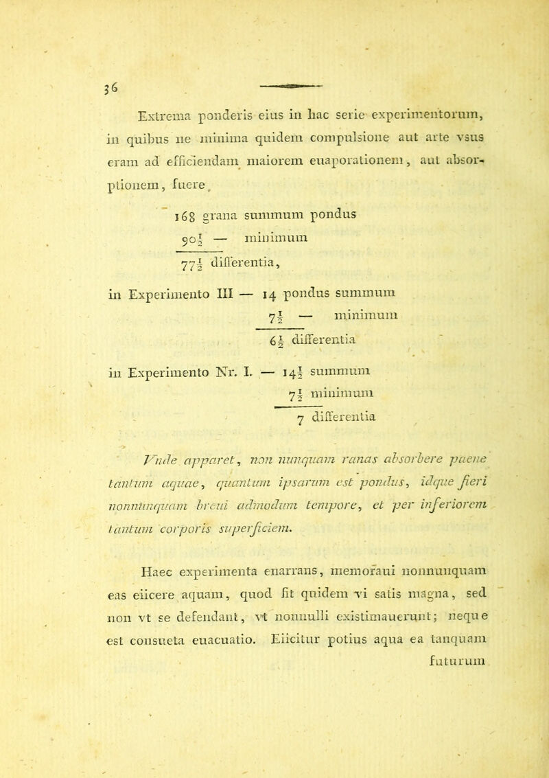 in quibus ne minima quidem compulsione aut arte vsus eram ad efficiendam maiorem euaporationem, aut absor- ptionem, fuere, 16 8 grana summum pondus jol — minimum 77i differentia, in Experimento III — 14 pondus summum 7! — minimum 6| differentia in Experimento Nr. I. — 14! summum 71 minimum 7 differentia Vnde apparet, non nunquam ranas absorbere paene tantum aquae, quantum ipsarum est pondus, id que fieri nonntaiquam breid admodum tempore, et per inferiorem tantum corporis superficiem. Haec experimenta enarrans, memoraui nonnunquam eas eiicere aquam, quod Iit quidem ti satis magna, sed non vt se defendant, vt nonnulli existim au erunt; neque est consueta euacuatio. Eiicilur potius aqua ea tanquam futurum