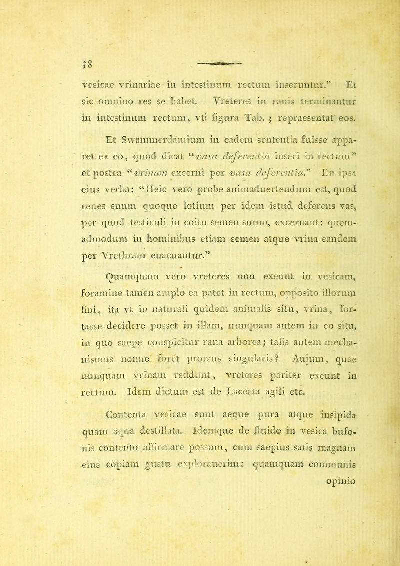 vesicae vrinariae in intestinum rectam inseruntur.” Et sic omnino res se habet. Vreteres in ranis terminantur in intestinum rectum, vti figura Tab. j repraesentat'eos. Et Swanimerdamimn in eadem sententia fuisse appa- ret ex eo, quocl dicat “vasa deferentia inseri in rectum” et postea “vrinani excerni per vasa deferentia.” En ipsa eius verba: “Heic vero probe animaduertendum est, quod renes suum quoque lotium per idem istud deferens vas, per quod testiculi in coitu semen suum, excernant: quem- admodum in hominibus etiam semen atque vrina eandem per Vrethram euacuantur.” Quamquam vero vreteres non exeunt in vesicam, foramine tamen amplo ea patet in rectum, opposito illorum fini, ita vt in naturali quidem animalis situ, vrina, for- tasse decidere posset in illam, nunquam autem in eo situ, in quo saepe conspicitur rana arborea; talis autem mecha- nismus nonne foret prorsus singularis? Auium, quae nunquam vr inani reddunt, vreteres pariter exeunt in rectum. Idem dictum est de Lacerta agili etc. Contenta vesicae sunt aeque pura atque insipida quam aqua destillata. Idem que de 11 nido in vesica bufo- nis contento affirmare possum, cum saepius salis magnam eius copiam gustu explorauerim: quamquam communis opinio