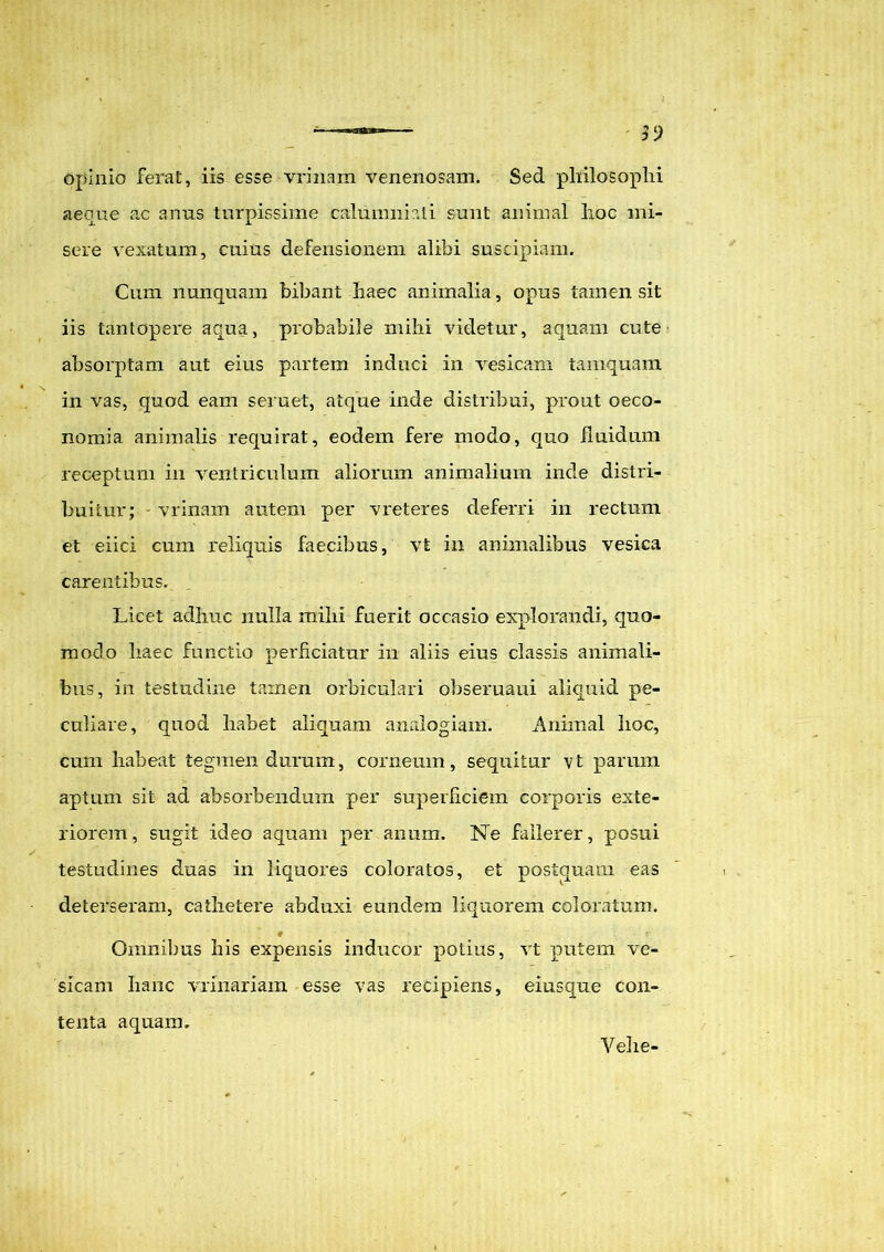 opinio ferat, iis esse vrinam venenosam. Sed philosophi aeque ac anus turpissime calumniati sunt animal hoc mi- sere vexatum, cuius defensionem alibi suscipiam. Cum nunquam bibant haec animalia, opus tamen sit iis tantopere aqua, probabile mihi videtur, aquam cute absorptam aut eius partem induci in vesicam tamquam in vas, quod eam seruet, atque inde distribui, prout oeco- nomia animalis requirat, eodem fere modo, quo fluidum receptum in ventriculum aliorum animalium inde distri- buitur; - vrinam autem per vreteres deferri in rectum et eiici cum reliquis faecibus, vt in animalibus vesica carentibus. Licet adhuc nulla mihi fuerit occasio explorandi, quo- modo haec functio perficiatur in aliis eius classis animali- bus, in testudine tamen orbiculari obseruaui aliquid pe- culiare, quod habet aliquam analogiam. Animal hoc, cum habeat tegmen duram, corneum, sequitur vt parum aptum sit ad absorbendum per superficiem corporis exte- riorem, sugit ideo aquam per anum. Ne fallerer, posui testudines duas in liquores coloratos, et postquam eas deterseram, cathetere abduxi eundem liquorem coloratum. Omnibus his expensis inducor potius, vt putem ve- sicam hanc vrinariam esse vas recipiens, eiusque con- tenta aquam. Veli e-