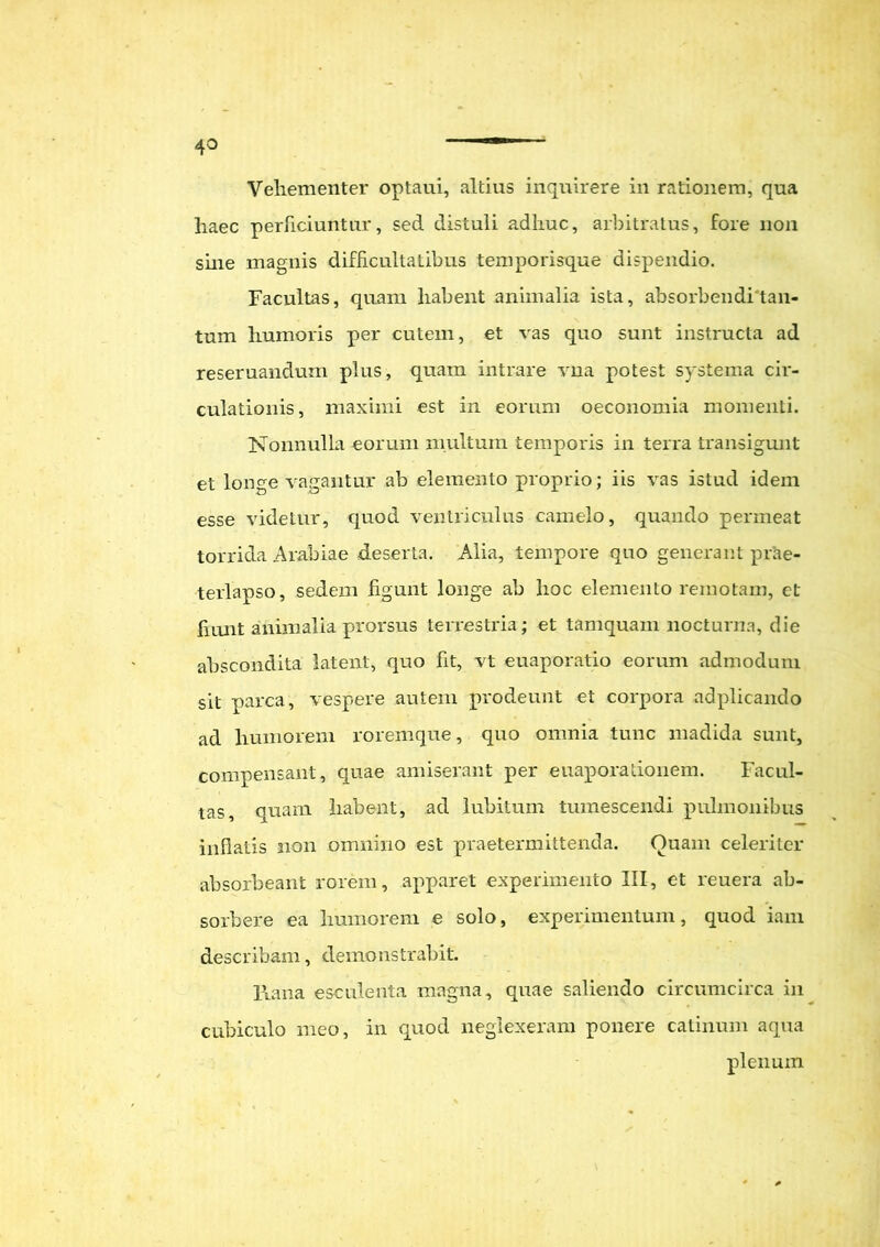 4° Vehementer optaui, altius inquirere in rationem, qua haec perficiuntur, sed distuli adhuc, arbitratus, fore non sine magnis difficultatibus temporisque dispendio. Facultas, quam habent animalia ista, absorbendi tan- tum humoris per cutem, et vas quo sunt instructa ad reseruandum plus, quam intrare vna potest systema cir- culationis, maximi est in eorum oeconomia momenti. Nonnulla eorum multum temporis in terra transigunt et longe vagantur ab elemento proprio; iis vas istud idem esse videtur, quod ventriculus camelo, quando permeat torrida Arabiae deserta. Alia, tempore quo generant prae- terlapso, sedem figunt longe ab hoc elemento remotam, et fiunt animalia prorsus terrestria; et tamquam nocturna, die abscondita latent, quo fit, vt euaporatio eorum admodum sit parca, vespere autem prodeunt et corpora adplicando ad humorem roremque, quo omnia tunc madida sunt, compensant, quae amiserant per euaporationem. Facul- tas, quam habent, ad lubitum tumescendi pulmonibus inflatis non omnino est praetermittenda. Ouam celeriter absorbeant rorem, apparet experimento III, et reuera ab- sorbere ea humorem e solo, experimentum, quod iam describam, demonstrabit. Rana esculenta magna, quae saliendo circumcirca in cubiculo meo, in quod neglexeram ponere catinum aqua plenum