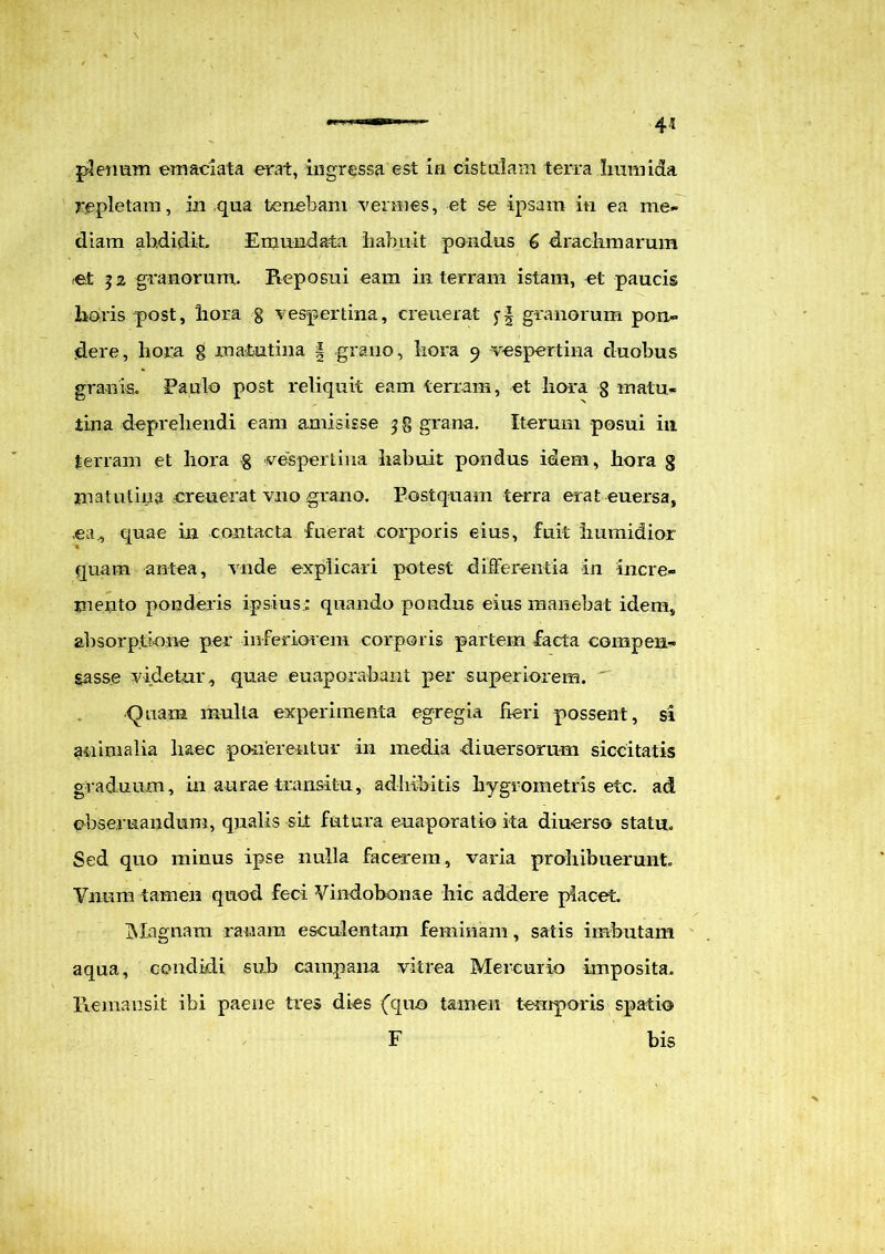 4* plenum emaciata erat, ingressa est in cistulam terra Irnmida repletam, in qua tenebam vermes, et se ipsam in ea me- diam abdidit Emundata habuit pondus 6 drachmarum et 32 granorum. Reposui eam in terram istam, et paucis horis post, hora g vespertina, creuerat granorum pon- dere, hora g matutina § grano, hora 9 vespertina duobus granis. Paulo post reliquit eam terram, et hora g matu- tina deprehendi eam amisisse 3$ grana. Iterum posui in terram et hora g vespertina habuit pondus idem, hora 3 matutina creuerat vno grano. Postquam terra erat euersa, ea., quae in contacta fuerat corporis eius, fuit humidior quam antea, vnde explicari potest differentia in incre- mento ponderis ipsius; quando pondus eius manebat idem, absorptione per inferiorem corporis partem facta compen- sasse videtur, quae euaporabant per superiorem. Quam multa experimenta egregia fieri possent, si animalia haec ponerentur in media diuersorum siccitatis graduum, in aurae transitu, adhibitis hygrometris etc. ad cbseruandum, qualis sit futura euaporatio ita diuerso statu. Sed quo minus ipse nulla facerem, varia prohibuerunt. Vnum tamen quod feci Vindobonae hic addere placet. Magnam ranam esculentam feminam, satis imbutam aqua, condidi sub camo ana vitrea Mercurio imposita. Remansit ibi paene tres dies (quo tamen temporis spatio F bis