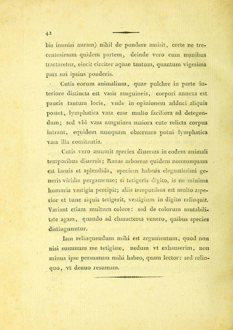 bis immisi auram) nihil de pondere amisit, certe ne tre- centesimam quidem partem, deinde vero cum manibus tractaretur, eiecit circiter aquae tantum, quantum vigesima pars sui ipsius ponderis. • Cutis eorum animalium, quae pulchre in parte in- teriore distincta est vasis sanguineis, corpori annexa est paucis tantum locis, vnde in opinionem adduci aliquis posset, lymphatica vasa esse multo faciliora ad detegen- dum; sed vbi vasa sanguinea maiora cute relicta corpus intrant, equidem nunquam obseruare potui lymphatica vasa illa comitantia. Cutis vero assumit species diuersas in eodem animali temporibus diuersis; Ranae arboreae quidem nonnunquam est laenis et splendida, speciem habens elegantissimi ge- neris viridis pergamenae; si tetigeris digito, is ne minima humoris vestigia percipit; aliis temporibus est multo aspe- rior et tunc siquis tetigerit, vestigium in digito relinquit. Variant etiam multum colore: sed de colorum mutabili- tate agam, quando ad characteres venero, quibus species distinguuntur. Iain relinquendum mihi est argumentum, quod non nisi summum me tetigisse, nedum vt exhauserim, non minus ipse persuasum mihi habeo, quam lector: sed relin- quo, vt denuo resumam.