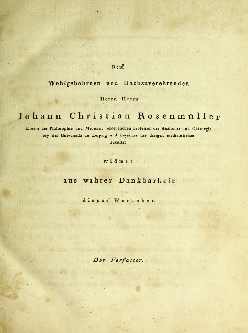 Den* Wohlgebohrnen und Hochzuverehrenden Herrn Herrn Johann Christian Jiosenmüller Doctor der Philosophie und Medicin, ordentlichen Professor der Anatomie und Chirurgie bey der Universität in Leipzig und Beysitzer der dasigen medicinischen Facultät widmet aus wahrer Dankbarkeit dieses Werkchen