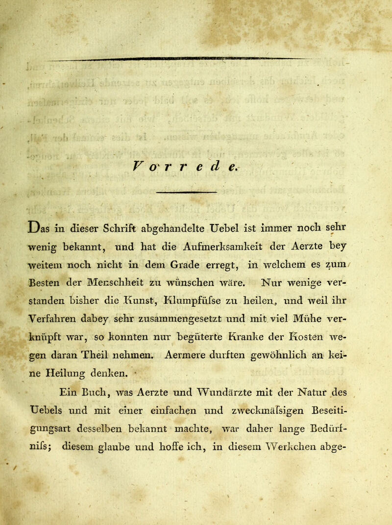 Vorrede. Das in dieser Schrift abgehandelte Uebel ist immer noch sehr wenig bekannt, nnd hat die Aufmerksamkeit der Aerzte bey weitem noch nicht in dem Grade erregt, in welchem es zum Besten der Menschheit zu wünschen wäre. Nur wenige ver- standen bisher die Kunst, Klumpfüfse zu heilen, und weil ihr Verfahren dabey sehr zusammengesetzt und mit viel Mühe ver- knüpft war, so konnten nur begüterte Kranke der Kosten we- gen daran Theil nehmen. Aermere durften gewöhnlich an kei- , i ne Heilung denken. • Ein Buch, was Aerzte und Wundärzte mit der Natur des Uebels und mit einer einfachen und zweckmäfsigen Beseiti- gungsart desselben bekannt machte, war daher lange Bedürf- nis; diesem glaube und hoffe ich, in diesem Werkchen abge-