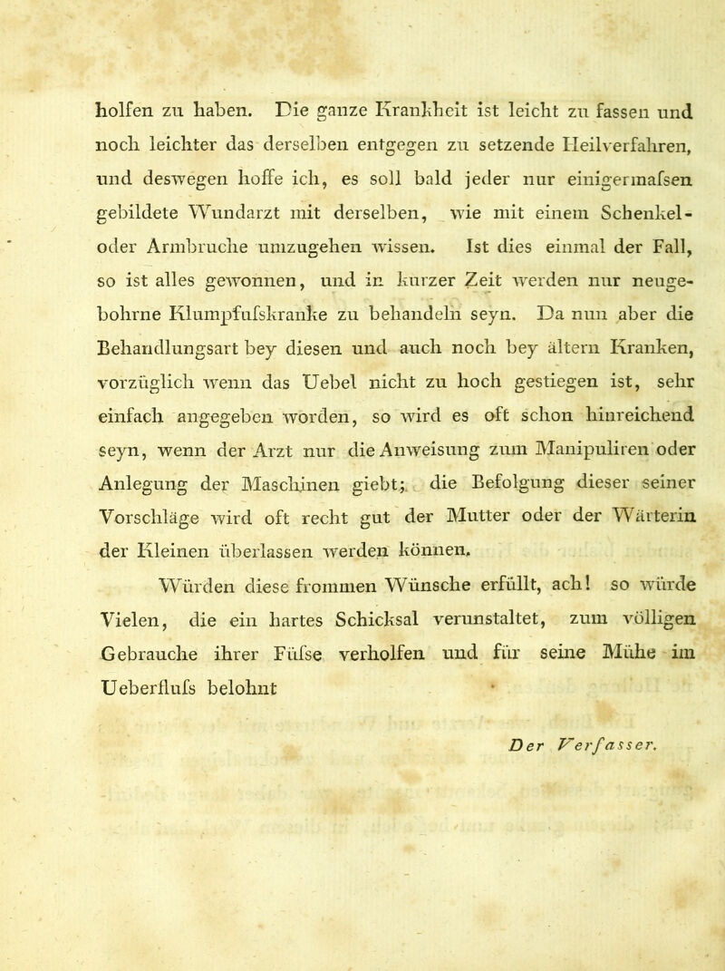 holfen zu haben. Die ganze Krankheit ist leicht zu fassen und noch leichter das derselben entgegen zu setzende Heilverfahren, und deswegen hoffe ich, es soll bald jeder nur einigermafsen gebildete Wundarzt mit derselben, wie mit einem Schenkel - oder Armbruche umzugehen wissen. Ist dies einmal der Fall, so ist alles gewonnen, und in kurzer Zeit rverden nur neuge- bohrne Klumpfufskranke zu behandeln seyn, Da nun aber die Behandlungsart bey diesen und auch noch bey altern Kranken, vorzüglich wenn das IJebel nicht zu hoch gestiegen ist, sehr einfach angegeben worden, so wird es oft schon hinreichend seyn, wenn der Arzt nur die Anweisung zum Manipuliren oder Anlegung der Maschinen giebt;. die Befolgung dieser seiner Vorschläge wird oft recht gut der Mutter oder der Wärterin der Kleinen überlassen werden können. Würden diese frommen Wünsche erfüllt, ach! so winde Vielen, die ein hartes Schicksal verunstaltet, zum völligen Gebrauche ihrer Füfse verholfen und für seine Mühe iin Ueberflufs belohnt