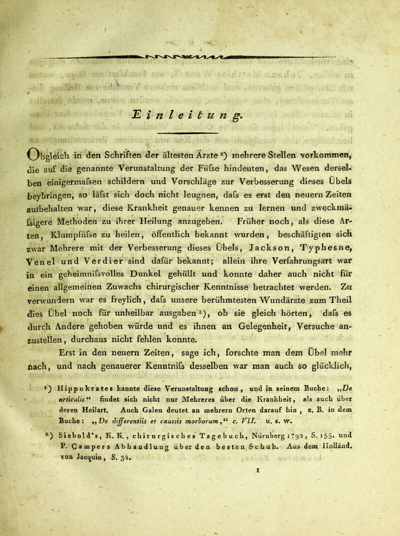 ( Einleitung. Obgleich in den Schriften der ältesten Ärzte *) mehrere Stellen Vorkommen, die auf die genannte Verunstaltung der Füfse hindeuten, das Wesen dersel- ben einigermafsen schildern und Vorschläge zur Verbesserung dieses Übels beybringen, so läfst sich doch nicht leugnen, dafs es erst den neuern Zeiten aulbehalten war, diese Krankheit genauer kennen zu lernen und zweckmä- fsigere Methoden zu ihrer Heilung anzugeben. Früher noch, als diese Ar- ten, Klumpfüfse zu heilen, öffentlich bekannt wurden, beschäftigten sich zwar Mehrere mit der Verbesserung dieses Übels, Jackson, Typhesne, Venel und Verdier sind dafür bekannt; allein ihre Verfahrungsart war in ein geheimnifsvolles Dunkel gehüllt und konnte daher auch nicht für einen allgemeinen Zuwachs chirurgischer Kenntnisse betrachtet werden. Zu verwundern war es freylich, dafs unsere berühmtesten Wundärzte zum Theil dies Übel noch für unheilbar ausgaben2), ob sie gleich hörten, dafs es durch Andere gehoben würde und es ihnen an Gelegenheit, Versuche an- zustellen , durchaus nicht fehlen konnte. Erst in den neuern Zeiten, sage ich, forschte man dem Übel mehr nach, und nach genauerer Kenntnifs desselben war man auch so glücklich, llippokrates kannte diese Verunstaltung schon, und in seinem Buche: „De articulis11 findet sich nicht nur Mehreres über die Krankheit, als auch über deren Heilart. Auch Galen deutet an mehrern Orten darauf bin , z. B. in dem Buche: ,,jDe differentiis et caussis morhorum, “ c. VII. u. s. w. a) Siebold’s, K. K. , chirurgisches Tagebuch, Nürnberg 1792 , S. 155« und P. Campers Abhandlung über den besten Schuh. Aus dem Holland, von Jacquin , S. 34. X