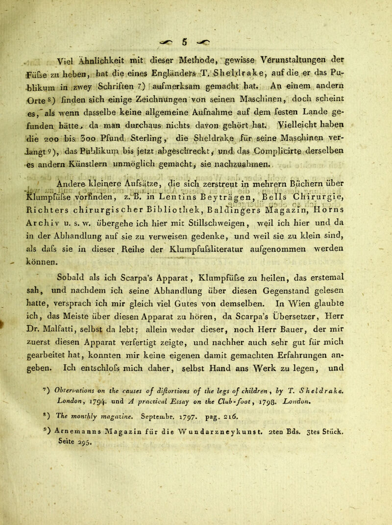 Viel Ähnlichkeit mit dieser Methode, gewisse Verunstaltungen der Füfse zu heben, hat die eines Engländers T. Shelclrake, auf die er das Pu- blikum in zwey Schriften 7) aufmerksam gemacht hat. An einem andern Orte7 8) finden sich einige Zeichnungen von seinen Maschinen, doch scheint es, als wenn dasselbe keine allgemeine Aufnahme auf dem festen Lande ge- funden hätte., da man durchaus nichts davon gehört hat. Vielleicht haben die 200 bis 3oo Pfund Sterling, die Sheldrake für seine Maschinen ver- dangt 9), das Publikum bis jetzt abgeschreckt , und das Complicirte derselben es andern Künstlern unmöglich gemacht, sie nachzuahmen. Ändere kleinere Aufsätze, die sich zerstreut in mehrern Büchern über Klump füfse .vornnden, z. B, in Len tins B ey trägen, Beils Chirurgie, Richters chirurgischer Bibliothek, Baldingers Magazin, Horns Archiv u. s. w. übergehe ich hier mit Stillschweigen, weil ich hier und da in der Abhandlung auf sie zu verweisen gedenke, und weil sie zu klein sind, als dafs sie in dieser Reihe der Klumpfufsliteratur aufgenommen werden können. Sobald als ich Scarpa’s Apparat, Klumpfüfse zu heilen, das erstemal sah, und nachdem ich seine Abhandlung über diesen Gegenstand gelesen hatte, versprach ich mir gleich viel Gutes von demselben. In Wien glaubte ich, das Meiste über diesen Apparat zu hören, da Scarpa’s Übersetzer, Herr Dr. Malfatti, selbst da lebt; allein weder dieser, noch Herr Bauer, der mir zuerst diesen Apparat verfertigt zeigte, und nachher auch sehr gut für mich gearbeitet hat, konnten mir keine eigenen damit gemachten Erfahrungen an- geben. Ich entschlofs mich daher, selbst Hand ans Werk zu legen, und 7) Obscrvations on the eauses of dlßortions of the legs oj children , ly T. S h el d r ake. London, 1794- und practical Essay on the Club-foot, 1798. London. 8) The monthly magazine. Septembr. 1797. pag. 216. s) Arnemanns Magazin für die Wundarzneykunst. 2ten Bds. 3tes Stück. Seite 295.