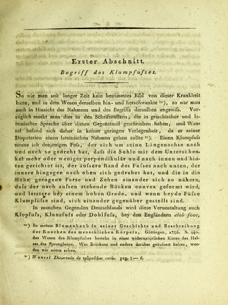 Erster Abschnitt. B e gri ff des Kl um pf uf s e s. x i . i - - * ■ < _ > • > ' • . 1 * ' 1 ’ 4 * * ‘ * v \ - - - A v ’ * So wie man seit langer Zeit kein bestimmtes Eile! von dieser Krankheit hatte, und in dem Wesen derselben hin- und herschwankte 10), so war man auch in Hinsicht des Nahmens und des Begriffs derselben ungewifs. Vor- züglich merkt man dies in den Schriftstellern , die in griechischer und la- teinischer Sprache über diesen Gegenstand geschrieben haben, und Wan- zel befand sich daher in keiner geringen Verlegenheit, da er seiner Disputation einen lateinischen Nahmen geben sollte 11). Einen Klumpfufs nenne ich denjenigen Fufs, der sich um seine Längenachse nach und nach so gedreht hat, dafs die Sohle mit dem Unterschen- kel mehr oder weniger perpendikulär und nach innen und hin- ten gerichtet ist, der äufsere Rand des Fufses nach unten, der innere hingegen nach oben sich gedrehet hat, und die in die Höhe,' gezogene Ferse und Zehen einander sich so nähern, dafs der nach aufsen stehende R:ücken convex geformt wird, und letztere bey einem hohen Grade., und wenn beyde Füfse Klumpfüfse sind, sich einander gegenüber gestellt sind. In manchen Gegenden Deutschlands wird diese Verunstaltung auch Kdopfufs, Klunzfufs oder Dohlfufs, bey den Engländern clob foot, '■* ■ , . v ; .JÜ 1,1 J + L. • i : l; ' . ’ . , : 10) So meinte Blutnpnbach in »einer Geschichte und Beschreibung der Knoch en des menschlichen Körpers, Göttingen, i78<5. S. 44°* das Wesen des Klumpfufses bestehe in einer widernatürlichen Kürze des Hal- ses des Sprungbeins. Was Brückner und andere darüber geäufsert haben , wer- den wir, unten sehen. K) Wanzel Uissertalio de tplipedibus Paris, pag. 3— &