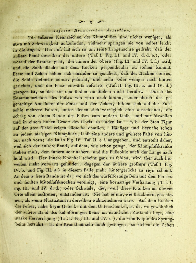 Die äufseren Kennzeichen des Klumpfufses sind nichts weniger, als etwa mit Schwierigkeit aufzufmden, vielmehr springen sie von selbst leicht in die Augen. Der Fufs hat sich so um seine Längenachse gedreht, dafs der äufsere Rand desselben der untere (Taf. I. Fig. III. und IV. d. d. e.), oder worauf der Kranke geht, der innere der obere (Fig. III. und IV. f. f.) wird, und die Sohlenfläche mit dem Rücken perpendiculär zu stehen kommt. Ferse und Zehen haben sich einander so genähert, dafs der Rücken convex, die Sohle vielmehr concav geformt, und mehr oder weniger nach hinten gerichtet, und die Ferse einwärts aufwärts (Taf. II. Fig. III. a. und IV. d.) gezogen ist, so dafs sie den Boden im Stehen nicht berührt. Durch das Zusammenziehen des Fufses von vorn nach hinten, oder durch das ge- genseitige Annähern der Ferse und der Zehen, bilden sich auf der Fufs- sohle mehrere Falten, unter denen sich vorzüglich eine auszeichnet, die schräg von einem Rande des Fufses zum andern läuft, und nur bisweilen und in einem hohen Grade des Übels zu finden ist. b. b. der 3ten Figur auf der 2ten Tafel zeigen dieselbe deutlich. Häufiger und beynahe schon an jedem mäfsigen Klumpfufse, läuft eine andere und gröfsere Falte von hin- ten nach vorn; sie ist in Fig. IV. Taf. II. e. f. angegeben, und entsteht daher, weil sich der äufsereRand, auf dem, wie schon gesagt, der Klumpfufskranke stehen mufs, dem innern sehr nähert, und die Fufssohle auch der Länge nach hohl wird. Der innere Knöchel Scheint ganz zu fehlen, wird aber auch bis- weilen mehr ^vorwärts gefunden, dagegen der äufsere gröfsere (Taf. I Fig. IV. b. und Fig. III. a.) in diesem Falle mehr hintergerückt zu seyn scheint. An dem äufsern Rande ist da, wo sich das würfelförmige Bein mit dem Fersen- und fünften Mittelfufsknochen vereinigt, eine hornartige Verhärtung (Taf. I. Fig. III. und IV. d. d.) oder Schwiele, die, weil diese Kranken an diesem Orte allein auftreten, entstanden ist. Nie hat es mir, wie Brücknern, geschie- nen, als wenn Fluctuation in derselben wahrzunehmen wäre. Auf dem Rücken des Fufses, nahe beym Gelenke mit dem Unterschenkel, ist da, wo gewöhnlich der äufsere Rand des kahnförmigen Beins im natürlichen Zustande liegt, eine starke Hervorragung (Taf. I. Fig. III. und IV. c ), die vom Kopfe des Sprung- beins herrührt. Ist die Krankheit sehr hoch gestiegen, so stehen die Zehen