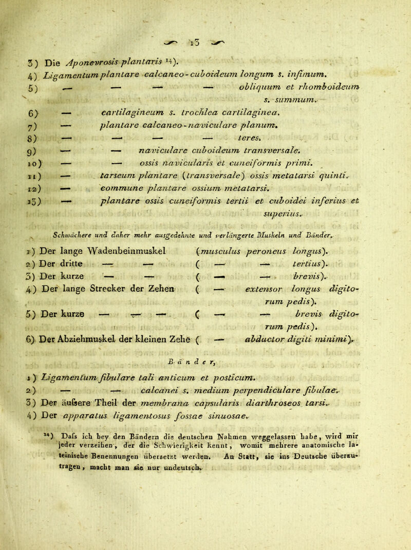4) Ligamentum plantare calcaneo- cuboicleum longitm s. infimitm. 5) 6) 7) 8) 9) 10) 11) 12) *3) .— — -— — oblic/uum et rhomboideum s. summum. — eardlagineum s. trochlea cartilaginea. — plantare calcaneo- naviculare planum. —- —• — — teres. —- — naviculare cuboicleum transversale. —■ — ossis navicularis et cuneiformis primi. —■ karseum plantare (transversale) ossis mekatarsi quinti„ — commune plantare ossium metatarsi. — plantare ossis cuneiformis tertii et cuboidei inferius et superius. Schwächere und daher mehr ausgedehnte und verlängerte Muskeln und Bänder. 1) Der lange Wadenbeinmuskel 2) Der dritte —- — 5) Der kurze — — 4) Der lange Strecker der Zehen 5) Der kurze — r- — (musculus peroneus longus). ( - ( — ( “ c - — tertius). —- brevis). extensor longus rum pedis). digito- brevis digito- 6) Der Abziehrnuskel der kleinen Zehe ( — rum pedis). abductor digiti minimi JB ä n d e r, i ) Ligamentum fibulcn'e lali anticum et posticum. 2) — — calcanei s. medium perpendichlare fibulae 3) Der auGsere Theil der membrana capsularis diarthroseos tarsi.- 4) Der apparatus ligamentosus fossae sinuosae. ,4) Dafs ich bey den Bändern die deutschen Nahmen weggelassen habe, wird mir jeder verzeihen, der die Schwierigkeit kennt, womit mehrere anatomische la- teinische Benennungen übersetzt werden. An Statt, sie ins Deutsche überzu- tragen , macht man sie nur undeutsch»