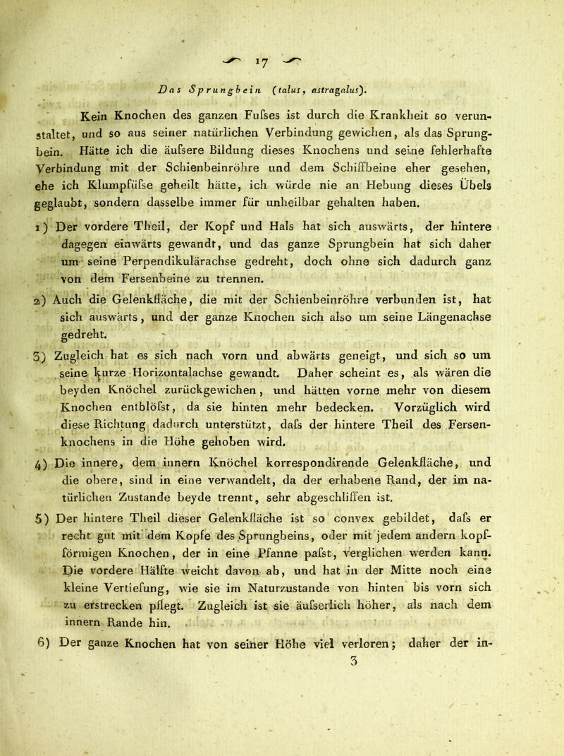 Das Spr ungb ein (talus, astragalus). Kein Knochen des ganzen Fufses ist durch die Krankheit so verun- staltet, und so aus seiner natürlichen Verbindung gewichen, als das Sprung- bein. Hätte ich die äufsere Bildung dieses Knochens und seine fehlerhafte Verbindung mit der Schienbeinröhre und dem Schiffbeine eher gesehen, ehe ich Klumpfüfse geheilt hätte, ich würde nie an Hebung dieses Übels geglaubt, sondern dasselbe immer für unheilbar gehalten haben. i) Der vordere Theil, der Kopf und Hals hat sich auswärts, der hintere dagegen einwärts gewandt, und das ganze Sprungbein hat sich daher um seine Perpendikulärachse gedreht, doch ohne sich dadurch ganz von dem Fersenbeine zu trennen. z) Auch die Gelenkfläche, die mit der Schienbeinröhre verbunden ist, hat sich auswärts, und der ganze Knochen sich also um seine Längenachse gedreht; 3) Zugleich hat es sich nach vorn und abwärts geneigt, und sich so um seine l^urze Horizontalachse gewandt. Daher scheint es, als wären die beyden Knöchel zurückgewichen , und hätten vorne mehr von diesem Knochen entblöfst, da sie hinten mehr bedecken. Vorzüglich wird diese Richtung dadurch unterstützt, dafs der hintere Theil des Fersen- knochens in die Höhe gehoben wird. 4) Die innere, dem innern Knöchel korrespondirende Gelenkfläche, und die obere, sind in eine verwandelt, da der erhabene Rand, der im na- türlichen Zustande beyde trennt, sehr abgeschiiffen ist. 5) Der hintere Theil dieser Gelenkfläche ist so convex gebildet, dafs er recht gut mit dem Kopfe des Sprungbeins, oder mit jedem andern kopf- förmigen Knochen, der in eine Pfanne pafst, verglichen werden kann. Die vordere Hälfte weicht davon ab, und hat in der Mitte noch eine kleine Vertiefung, wie sie im Naturzustände von hinten bis vorn sich zu erstrecken pflegt. Zugleich ist sie äufserlich höher, als nach dem innern Rande hin. 6) Der ganze Knochen hat von seiner Höhe viel verloren; daher der in- 3