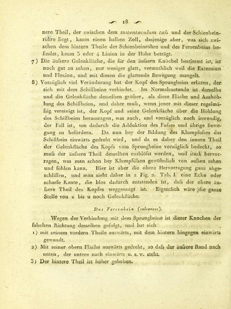 nere Theil, der zwischen dem snstentaculum lali und der Schienbein- röhre liegt, kaum einen halben Zoll, dasjenige aber, was sich zwi- schen dem hintern Theile der Schienbeinröhre und des Fersenbeins be- findet, kaum 5 oder 4 Linien in der Höhe beträgt. 7) Die äufsere Gelenkfiiiche, die für den äufsern Knöchel bestimmt ist, ist noch gut zu sehen, nur weniger glatt, vermuthlich weil die Extension und Flexion, und mit diesen die glättende Bewegung mangelt. 8) Vorzüglich viel Veränderung hat der Kopf des Sprungbeins erlitten, der sich mit dem Schiffbeine verbindet. Im Normalzustände ist derselbe und die Gelenkfläche desselben großer, als diese Fläche und Aushöh- lung des Schilfbeins, und daher mufs, wenn jener mit dieser regelmä- fsig vereinigt ist, der Kopf und seine Gelenkfiäche über die Höhlung des Schilfbeins herausragen, was auch, und vorzüglich nach inwendig, der Fall ist, um dadurch die Adduktion des Fufses und übrige Bewe- gung zu befördern. Da nun bey der Bildung des Klumpfufses das Schißbein einwärts gedreht ward, und da es dabey den innern Theil der Gelenkfläche des Kopfs vom Sprungbeine vorzüglich bedeckt, so mufs der äufsere Theil desselben emblöfst werden, und stark hervor- ragen, was man schon bey Klumpfüfsen gewöhnlich von aufsen sehen und fühlen känn. Hier ist aber die obere Hervorragung ganz abge- schliffen, und man sieht daher in z Fig. 2. Tab. I. eine Ecke oder scharfe Kante, die blos dadurch entstanden ist, dafs der obere äu- fsere Theil des Kopfes weggesaugt ist. Eigentlich wäre ^ie ganze Steile von z bis u noch Gelenkfläche. Das Ferse niein (calcancus'). Wegen der Verbindung mit dem Sprungbeine ist dieser Knochen der falschen Richtung desselben gefolgt, und hat sich , 1) mit seinem vordem Theile auswärts, mit dem hintern hingegen einwärts gewandt. 2) Mit seiner obern Fläche auswärts gedreht, so dafs der äufsere Rand nach unten, der untere nach einwärts u. s. w. steht. 5) Der hintere Theil ist höher gehoben.