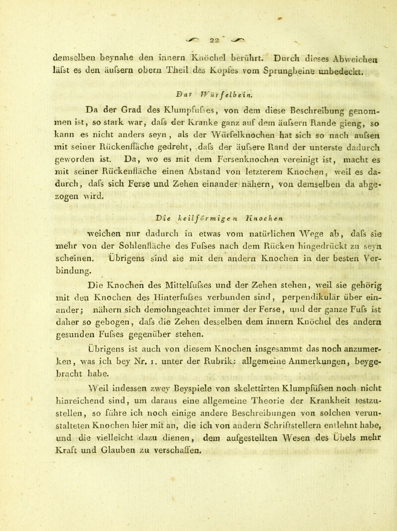 demselben beynahe den innern Knöchel berührt. Durch dieses Abweichen läfst es den äufsern obern Tlieil des Kopfes vom Sprungbeine unbedeckt. D a r TViirf elb ein. Da der Grad des Klumpfufses, von dem diese Beschreibung genom- men ist, so stark war, dafs der Kranke ganz auf dem äufsern Rande gieng, so kann es nicht anders seyn , als der Würfelknochen hat sich so nach aufsen mit seiner Rückenfläche gedreht, dafs der äufsere R.and der unterste dadurch geworden ist. Da, wo es mit dem Fersenknochen vereinigt ist, macht es mit seiner Rückenfläche einen Abstand von letzterem Knochen, weil es da- durch, dafs sich Ferse und Zehen einander nähern, von demselben da abge- sogen wird. Die keil förmigen Ix n o c he n weichen nur dadurch in etwas vom natürlichen Wege ab, dafs sie mehr von der Sohlenfläche des Fufses nach dem Puicken hingedrückt zu seyn scheinen. Übrigens sind sie mit den andern Knochen in der besten Ver- bindung. D Je Knochen des Mittelfufses und der Zehen stehen, weil sie gehörig mit den Knochen des Hinterfufses verbunden sind, perpendikulär über ein- ander j nähern sich demohngeachtet immer der Ferse, und der ganze Fufs ist daher so gebogen, dafs die Zehen desselben dem innern Knöchel des andern gesunden Fufses gegenüber stehen. Übrigens ist auch von diesem Knochen insgesammt das noch anzunier- ken, was ich bey Nr, i. unter der Rubrik: allgemeine Anmerkungen, beyge- bracht habe. Weil indessen zwey Beyspiele von skelettirten Klumpfüfsen noch nicht hinreichend sind, um daraus eine allgemeine Theorie der Krankheit lestzu- stellen, so führe ich noch einige andere Beschreibungen von solchen verun- stalteten Knochen hier mit an, die ich von andern Schriffstellern enilehnt habe, und die vielleicht dazu dienen, dem aufgestellten Wesen des Übels mehr Kraft und Glauben zu verschaffen.
