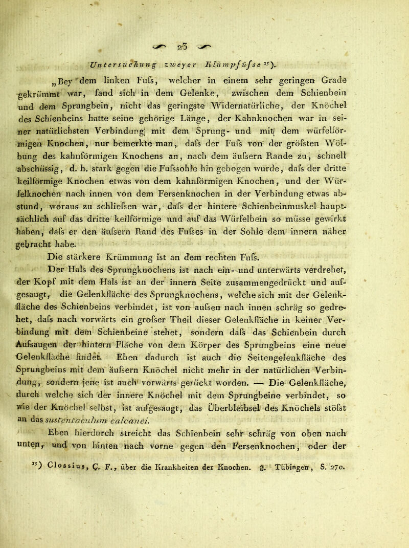 S'3 Untersuchung zw ey er Klu m jrfilJ,s e r; ). „Bey dem linken Fuls, welcher in einem sehr geringen Grade gekrümmt war, fand sich in dem Gelenke, zwischen dem Schienbein und dem Sprungbein, nicht das geringste Widernatürliche, der Knöchel des Schienbeins hatte seine gehörige Länge, der Kahnknochen war in sei- ner natürlichsten Verbindung! mit dem Sprung- und mitj dem würfelför- migen Knochen, nur bemerkte man, dafs der Fufs von' der gröbsten Wöl- bung des kahnförmigen Knochens an, nach dem äufsern Rande zu, schnell abschüssig, d. h. stark gegen die Fufssohle hin gebogen wurde, dafs der dritte keilförmige Knochen etwas Yon dem kahnförmigen Knochen, und der Wür- felknochen nach innen von dem Fersenknochen in der Verbindung etwas ab- stund , woraus zu schliefsen war, dafs der hintere Schienbeinmuskel haupt- sächlich auf das dritte keilförmige und auf das Würfelbein so müsse gewirkt haben, dafs er den äufsern Rand des Fufses in der Sohle dem innern näher gebracht habe. Die stärkere Krümmung ist an dem rechten Fufs. Der Hals des Sprungknochens ist nach ein- und unterwärts verdrehet, der Kopf mit dem Hals ist an der innern Seite zusammengedrückt und auf- gesaugt, die Gelenkfläche des Sprungknochens, welche sich mit der Gelenk- fläche des Schienbeins verbindet, ist von aufsen nach innen schräg so gedre- het, dafs nach vorwärts ein grofser Theil dieser Gelenkflache in keiner Ver- bindung mit dem Schienbeine stehet, sondern dafs das Schienbein durch Aufsaugen der hintern Fläche von dem Körper des Sprungbeins eine neue Gelenkfläche findet. Eben dadurch ist auch die Seitengelenkfläche des Sprungbeins mit dem äufsern Knöchel nicht mehr in der natürlichen Verbin- dung, sondern jene ist auch' vorwärts gerückt Worden. — Die Gelenkfläche, durch welche sich der innere Knöchel mit dem Sprungbein« verbindet, so wie der Knöchel selbst, ist aufgesaugt, das Überbleibsel des Knöchels stöfst an das sustcntaculum calcanei. Eben hierdurch streicht das Schienbein sehr schräg von oben nach unten r und von hinten nach vorne gegen d«n Fersenknochen, oder der