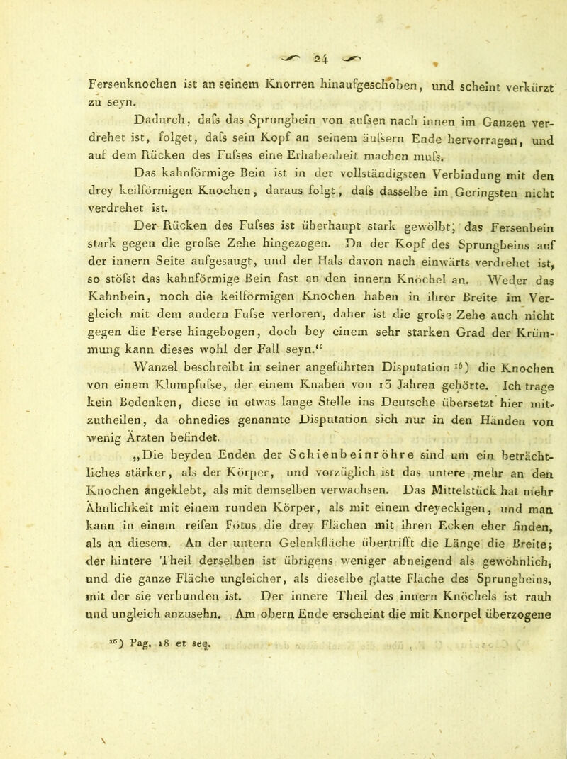 Fersenknochen ist an seinem Knorren hinaufgeschoben, und scheint verkürzt zu seyn. Dadurch, dafs das Sprungbein von aufsen nach innen im Ganzen ver- drehet ist, folget, dafs sein Kopf an seinem äufsern Ende hervorragen, und aui dem Rücken des Fufses eine Erhabenheit machen mufs. Das kahnförmige Bein ist in der vollständigsten Verbindung mit den drey keilförmigen Knochen, daraus folgt, dafs dasselbe im Geringsten nicht verdrehet ist. Der Rücken des Fufses ist überhaupt stark gewölbt; das Fersenbein stark gegen die grofse Zehe hingezogen. Da der Kopf des Sprungbeins auf der innern Seite aufgesaugt, und der Hals davon nach einwärts verdrehet ist, so stöfst das kahnförmige Bein fast an den innern Knöchel an. Weder das Kahnbein, noch die keilförmigen Knochen haben in ihrer Breite im Ver- gleich mit dem andern Fufse verloren, daher ist die grofse Zehe auch nicht gegen die Ferse hingebogen, doch bey einem sehr starken Grad der Krüm- mung kann dieses wohl der Fall seyn.“ Wanzel beschreibt in seiner angeführten Disputation 16) die Knochen von einem Klumpfufse, der einem Knaben von i5 Jahren gehörte. Ich trage kein Bedenken, diese in etwas lange Stelle ins Deutsche übersetzt hier mit- zutheilen, da ohnedies genannte Disputation sich nur in den Händen von wenig Ärzten befindet. ,,Die beyden Enden der Schienbeinröhre sind um ein beträcht- liches stärker, als der Körper, und vorzüglich ist das untere mehr an den Knochen angeklebt, als mit demselben verwachsen. Das Mittelstück hat mehr Ähnlichkeit mit einem runden Körper, als mit einem dreyeckigen, und man kann in einem reifen Fötus die drey Flächen mit ihren Ecken eher finden, als an diesem. An der untern Gelenkfläche übertrifft die Länge die Breite; der hintere Theil derselben ist übrigens weniger abneigend als gewöhnlich, und die ganze Fläche ungleicher, als dieselbe glatte Fläche des Sprungbeins, mit der sie verbunden ist. Der innere Theil des innern Knöchels ist rauh und ungleich anzusehn. Am obern Ende erscheint die mit Knorpel überzogene l6J Bag, 18 et $e<j. \ \