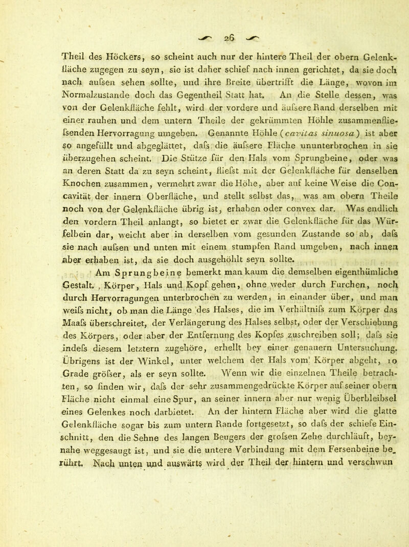 Theil des Höckers, so scheint auch nur der hintere Theil der obern Gelenk- lläche zugegen zu seyn, sie ist daher schief nach innen gerichtet, da sie doch nach aufsen sehen sollte, und ihre Breite übertriift die Länge, wovon im Normalzustände doch das Gegentheil Statt hat. An die Stelle dessen, was von der Gelenkfläche fehlt, wird der vordere und äufsereRand derselben mit einer rauhen und dem untern Theile der gekrümmten Höhle zusammenflie- fsenden Hervorragung umgeben. Genannte Höhle (caviLas sinuosa') ist aber so angefüllt und abgeglättet, dafs die äufsere Fläche ununterbrochen in sie überzugehen scheint. Die Stütze für den Hals vom Sprungbeine, oder was an deren Statt da zu seyn scheint, fliefst mit der Gelenkfläche für denselben Knochen zusammen, vermehrt zwar die Höhe, aber auf keine Weise die Con- cavität der innern Oberfläche, und stellt selbst das, wras am obern Theile noch von der Gelenkfläche übrig ist, erhaben oder convex dar. Was endlich den vordem Theil anlangt, so bietet er zwar die Gelenkfläche für das Wür- felbein dar, weicht aber in derselben vom gesunden Zustande so ab, dafs sie nach aufsen und unten mit einem stumpfen Rand umgeben, nach innen aber erhaben ist, da sie doch ausgehöhlt seyn sollte. Am Sprungbeine bemerkt man kaum die demselben eigenthümliche Gestalt. , Körper, Hals und Kopf gehen, ohne weder durch Furchen, noch durch Hervorragungen unterbrochen zu wrerden, in einander über, und man weifs nicht, ob man die Länge des Halses, die im Yerhältnifs zum Körper das Maafs überschreitet, der Verlängerung des Halses selbst, oder der Verschiebung des Körpers, oder aber der Entfernung des Kopfes zuschreiben soll; dafs sie indefs diesem letztem zugehöre, erhellt bey einer genauem Untersuchung. Übrigens ist der Winkel, unter welchem der Hals vom: Körper abgeht, io Grade gröfser, als er seyn sollte. Wenn wir die einzelnen Theile betrach- ten, so finden wir, dafs der sehr zusammengedrückte Körper auf seiner obern Fläche nicht einmal eineSpur, an seiner innern aber nur wenig Überbleibsel eines Gelenkes noch darbietet. An der hintern Fläche aber würd die glatte Gelenkfläche sogar bis zum untern Rande fortgesetzt, so dafs der schiefe Ein- schnitt, den die Sehne des langen Beugers der grofsen Zehe durchläuft, bey- nahe weggesaugt ist, und sie die untere Verbindung mit dem Fersenbeine be„ rührt. Nach unten und auswärts wird der Theil der hintern und verschwun