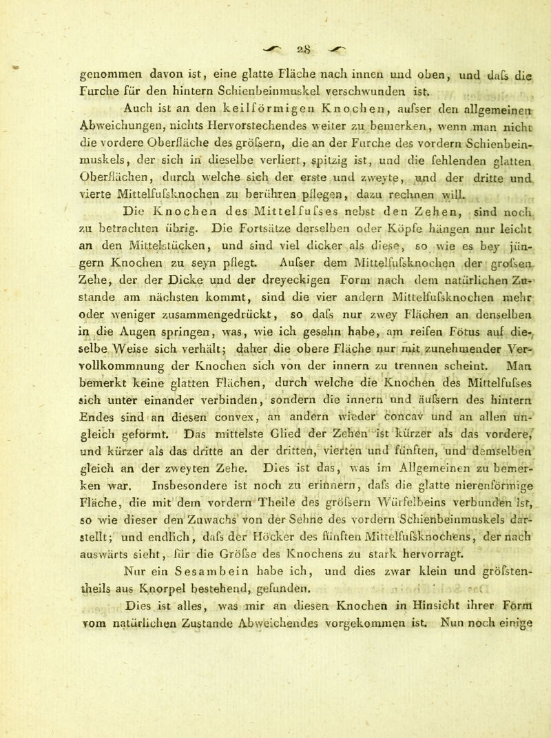 genommen davon ist, eine glatte Fläche nach innen und oben, und dafs die Furche für den hintern Schienbeinmuskel verschwunden ist. Auch ist an den keilförmigen Knochen, aufser den «allgemeinen Abweichungen, nichts Flervorstechendes weiter zu bemerken, wenn man nicht die vordere Oberfläche des gröfsern, die an der Furche des vordem Schienbein- muskels, der sich in dieselbe verliert, spitzig ist, und die fehlenden glatten Oberflächen, durch welche sich der erste und zvveyte, und der dritte und vierte Mittelfufsknochen zu berühren pflegen, dazu rechnen will. Die Knochen des Mittelfufses nebst den Zehen, sind noch zu betrachten übrig. Die Fortsätze derselben oder Köpfe hängen nur leicht an den Mittelstücken, und sind viel dicker als diese, so wie es bey jiin- gern Knochen zu seyn pflegt. Aufser dem Mittelfufsknochen der grofsen Zehe, der der Dicke und der dreyeckigen Form nach dem natürlichen Zu- stande am nächsten kommt, sind die vier andern Mittelfufsknochen mehr oder weniger zusammengedrückt, so dafs nur zwrey Flächen an denselben in die Augen springen, was, wie ich gesehrx habe, am reifen Fötus auf die- selbe Weise sich verhält; daher die obere Fläche nur mit zunehmender Ver- 3 # . . vollkommnung der Knochen sich von der innern zu trennen scheint. Man bemerkt keine glatten Flächen, durch welche die Knochen des Mittelfufses sich unter einander verbinden, sondern die innern und äufsern des hintern Endes sind an diesen convex, an andern wieder concav und an allen un- gleich geformt. Das mittelste Glied der Zehen ist kürzer als das vordere, und kürzer als das dritte an der dritten, vierten und fünften, und demselben gleich an der zweyten Zehe. Dies ist das, was im Allgemeinen zu bemer- ken war. Insbesondere ist noch zu erinnern, dafs die glatte nierenförmige Fläche, die mit dem vordem Theile des gröfsern Würfelbeins verbunden Ist, so wie dieser den Zuwachs von der Sehne des vordem Schienbeinmuskels dar- stellt; und endlich, dafs der Höcker des fünften Mittelfufsknochens, der nach auswärts sieht, für die Gröfse des Knochens zu stark hervorragt. Nur ein Sesambein habe ich, und dies zwar klein und gröfsten- theils aus Knorpel bestehend, gefunden. ■ -• ; Dies ist alles, wras mir an diesen Knochen in Hinsicht ihrer Form vom natürlichen Zustande Abweichendes vorgekommen ist. Nun noch einige