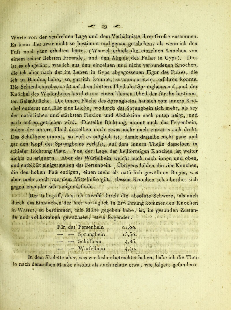 Worte von der verdrehten Lage und dem Verhältnisse ihrer Gröfse zusammen. Es kann dies zwar nicht so bestimmt und genau geschehen, als wenn ich den Fufs noch ganz erhalten hätte (Wanzel erhielt die einzelnen Knochen von einem seiner liebsten Freunde, und den Abgufs des Fufses in Gyps). Dies ist es ohngefähr, was ich aus den einzelnen und nicht verbundenen Knochen, die ich aber nach der im Leben in Gyps abgegossenen Figur des Fufses, die ich in Händen, habe, so gut ich konnte, zusammensetzte, erfahren konnte. Die Schienbeinröhre steht auf dem hintern Theil des Sprungbeins auf, und der Knöchel des Wadenbeins berührt nur einen kleinen Theil der für ihn bestimm- ten Gelenkfläche. Die innere Fläche des Sprungbeins hat sich vom innern Knör chel entfernt und. lafst eine Lücke, wodurch das Sprungbein sich mehr, als bey der natürlichen und stärksten Flexion und Abduktion nach unten neigt, und nach aufsen, getrieben wird. Dieselbe Richtung nimmt auch das Fersenbein, indem der untere Theil desselben noch etwas mehr nach einwärts sich dreht. Das Schiffbeirr nimmt, so viel es möglich ist, damit dasselbe nicht ganz und gar den Kopf des Sprungbeins verlädst, auf dem innern Thqile desselben in schiefer Richtung Platz. Von der Lage der keilförmigen Knochen ist weiter nichts zu erinnern. Aber das Würfelbein, weicht auch nach innen und oben, und entblöfst einigermafsen dgs Fersenbein. . Übrigens bilden die vier Knochen, die den hohen Fufs endigen, einen mehr als natürlich gewölbten Bogen, was aber mehrmoch von dem Mittelfufse gilt, dessen Knochen ich überdies sich gegen einander sehrjneigendifinde..; ■ . 7 > ; ; Der Inbegriff, den ich söwmhl durch die absolute Schwere, als auch durch das Eintauchen der hier vorzüglich in Erwähnung kommenden Knochen in Wasser, zu bestimmen, mir Mühe gegeben habe, ist, im gesunden Zustan- de itndvöllkofnmen gewachsenj, etwa folgender: Für. das Fersenbein 21,00. — — Sprungbein i5,5o. — — Schiff Sein 4,85. — — Würfelbein 4,4.o. In dem Skelette aber, was wir bisher betrachtet haben, habe ich die Thei- !o nach demselben Maafse absolut als auch relativ etwa, wie folget, gefunden: