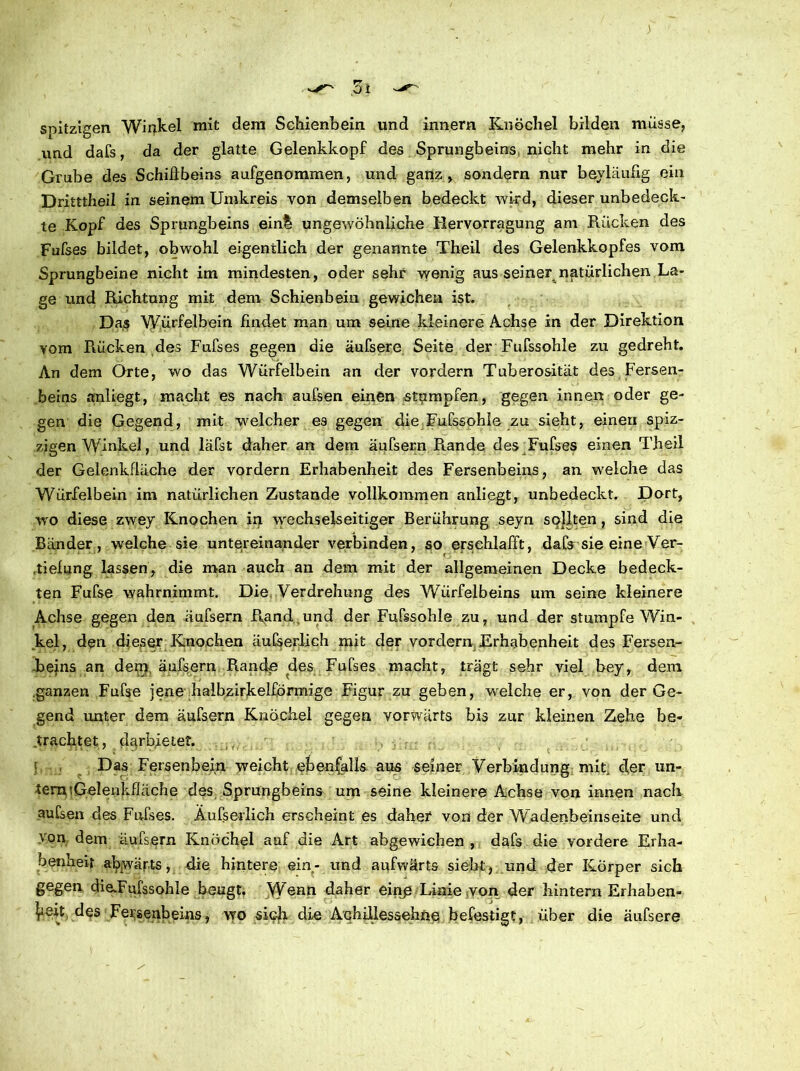 spitzigen Winkel mit dem Schienbein und innern Knöchel bilden müsse, und dafs, da der glatte Gelenkkopf des Sprungbeins nicht mehr in die Grube des Schillbeins aufgenommen, und ganz , sondern nur beyläufig ein Dritttheil in seinem Umkreis von demselben bedeckt wird, dieser unbedeck- te Kopf des Sprungbeins einh ungewöhnliche Rervorragung am Rücken des Fufses bildet, obwohl eigentlich der genannte Theil des Gelenkkopfes vom Sprungbeine nicht im mindesten, oder sehr wenig aus seiner natürlichen La- ge und Richtung mit dem Schienbein gewichen ist. Das Würfelbein findet man um seine kleinere Achse in der Direktion vom Rücken des Fufses gegen die äufsere Seite der Fufssohle zu gedreht. An dem Orte, wo das Würfelbein an der vordem Tuberosität des Fersen- beins anliegt, macht es nach aufsen einen stumpfen, gegen innen oder ge- gen die Gegend, mit welcher es gegen die Fufssohle zu sieht, einen spiz- zigen Winkel, und läfst daher an dem äufsern Runde des Fufses einen Theil der Gelenkflüche der vordem Erhabenheit des Fersenbeins, an welche das Würfelbein im natürlichen Zustande vollkommen anliegt, unbedeckt. Dort, wo diese zwey Knochen in wechselseitiger Berührung seyn sollten, sind die Bänder, welche sie untereinander verbinden, so erschlafft, dafs sie eine Ver- tiefung lassen, die man auch an dem mit der allgemeinen Decke bedeck- ten Fufse wahrnimmt. Die Verdrehung des Würfelbeins um seine kleinere Achse gegen den äufsern Rand.und der Fufssohle zu, und der stumpfe Win- kel, den dieser Knochen äufserlich mit der vordem Erhabenheit des Fersen- -beins an dem äufsern Rande des Fufses macht, trägt sehr viel bey, dem ganzen Fufse jene halbzirkelförmige Figur zu geben, welche er, von der Ge- gend unter dem äufsern Knöchel gegen vorwärts bis zur kleinen Zehe be- trachtet, darbietet. f Das Fersenbein weicht ebenfalls aus seiner Verbindung mit. cfer un- tern iG-elenkfläche des Sprungbeins um seine kleinere Achse von innen nach aufsen des Fufses. Äufserlich erscheint es daher von der Wadenbeinseite und von dem äufsern Knöchel auf die Art abgewichen , dafs die vordere Erha- benheit abwärts, die hintere ein- und aufwärts sieht, und der Körper sich gegen dieTufssohle beugt. Wenn daher einp Linie von der hintern Erhaben- heit des Fersenbeins, wo sich die Achillessehne befestigt, über die äufsere