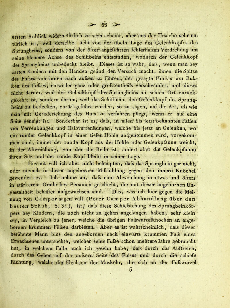 ersten Anblick widernatürlich zu seyn scheint, aber aus der Ursache sehr na- türlich ist, weil derselbe licht von der Übeln Lage des Gelenkkopfes des Sprungbeins, sondern von der öfter'angeführten fehlerhaften Verdrehung um seine kleinere Achse des Schiffbeins entstanden, wodurch der Gelenkkopf des Sprungbeins unbedeckt bleibt. Dieses ist so wahr, dafs, wenn man bey zarten Kindern mit den Händen gelind denVersuch macht, ihnen die Spitze des Fufses von innen nach aufsen zu führen, der gesagte Höcker am Rük- ken 'des Fufses, entweder ganz oder gröfstentheils verschwindet, und dieses nicht darum, weil der Gelenkkopf des Sprungbeins an seinen Ort zurück* gekehrt ist, sondern darum, weil das Schiffbein, den Gelenkkopf des Sprung- beins zu bedecken, zurückgeführt worden, so zu sagen, auf die Art, als wie man mit Geraderichlung des Huts zu verfahren pflegt, wenn er auf eine Seite geneigt ist, Sonderbar ist es, dafs, in allen bis jetzt bekannten Fällen von Verrenkungen und Halbverrenkamgen, welche bis jetzt an Gelenken, wo ein runder Gelenkkopf in einer tiefen Höhle aufgenommen wird, vorgekom- jnen sind, immer der runde Kopf aus der Höhle oder Gelenkpfanne weicht, in der Abweichung, von der die Rede ist, ändert aber die Gelenkpfanne ihren Sitz und der runde Kopf bleibt in seiner Lage. Hiermit will ich aber nicht behaupten, dafs das Sprungbein gar nicht, ©der niemals in dieser angebornen Mifsbildung gegen den innern Knöchel gewendet sey. Ich nehme an, dafs eine Abweichung in etwas und öfters in stärkerem Grade bey Personen geschieht, die mit dieser angebornen Un- gestaltheit behaftet aufgewachsen sind. Das, was ich hier gegen die Mei- nung von Camper sagen will (Peter Camper Abhandlung über den besten Schuh, S. 34-)> ist,1 dafs diese Schiefstellung des Sprungbeinkör- pers bey Kindern, die noch nicht zu gehen angefangen haben, sehr klein sey, in Vergleich zu jener, welche die übrigen Fufswurzelknochen an ange- bornen krummen Füfsen darbieten. Aber es ist wahrscheinlich, dafs dieser berühmte Mann blos den angebornen nach einwärts krummen Fufs eines Erwachsenen untersuchte, welcher seine Füfse schon mehrere Jahre gebraucht hat, in welchem Falle auch ich gesehn habe, dafs durch das Auftreten, durch das Gehen auf der äufsern Seite des Fufses und durch die schiefe Richtung, welche die Flechsen der Muskeln, die sich an der Fufswurzei 5