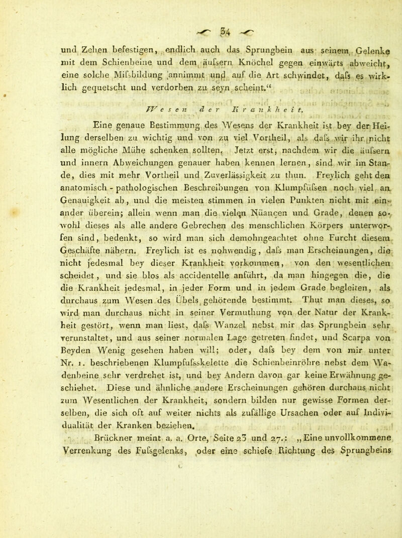 und Zellen befestigen, endlich auch das Sprungbein aus seinem Gelenke mit dem Schienbeine und dem äufsern Knöchel gegen einwärts ab weicht, eine solche Mißbildung dnnimmt unfl auf die Art schwindet, d.afs es wirk- lich gequetscht und verdorben zu seyn scheint.“ ' . ' i • • ( »j TV e s e n der Krankheit. Eine genaue Bestimmung des Wesens der Krankheit ist bey der Hei- lung derselben zu wichtig und von zu viel Vortheil, als dafs wir ihr nicht alle mögliche Mühe schenken sollten. Jetzt erst, nachdem wir die Liufsern und innern Abweichungen genauer haben kennen lernen, sind wir im Stan- de, dies mit mehr Vortheil und Zuverlässigkeit zu thun. Freylich geht den anatomisch - pathologischen Beschreibungen von Klumpfüfsen noch viel aa Genauigkeit ab, und die meisten stimmen in vielen Punkten nicht mit ein- ander überein; allein wenn man die vielqn Nuancen und Grade, denen so- wohl dieses als alle andere Gebrechen des menschlichen Körpers unterwor- fen sind, bedenkt, so wird man sich demohngeachtet ohne Furcht diesem Geschäfte nähern. Freylich ist es nohwendig, dafs man Erscheinungen, die nicht jedesmal bey dieser Krankheit Vorkommen, von den wesentlichen scheidet, und sie blos als accidentelle anführt, da man hingegen die, die die Krankheit jedesmal, in jeder Form und in jedem Grade begleiten, als durchaus zum Wesen des Übels gehörende bestimmt. Thut man dieses, so wird man durchaus nicht in seiner Vermuthung von der Natur der Krank- heit gestört, wenn man liest, dafs Wanzel nebst mir das Sprungbein sehr verunstaltet, und aus seiner normalen Lage getreten findet, und Scarpa von Beyden Wenig gesehen haben will; oder, dafs bey dem von mir unter Nr. i. beschriebenen Klumpfufsskelette die Schienbeinröhre nebst dem Wa- denbeine sehr verdrehet ist, und bey Andern davon gar keine Erwähnung ge- schiehet. Diese und ähnliche andere Erscheinungen gehören durchaus nicht zum Wesentlichen der Krankheit, sondern bilden nur gewisse Formen der- selben, die sich oft auf weiter nichts als zufällige Ursachen oder auf Indivi- dualität der Kranken beziehen. Brückner meint a. a. Orte, Seite zd und 27.: ,, Eine unvollkommene Verrenkung des Fufsgelenks, oder eine schiefe Richtung des Sprungbeins