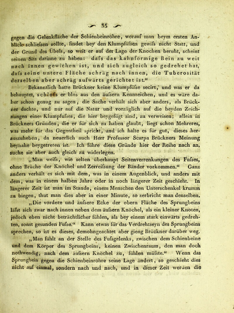 gegen die Gelenkfläche der Schienbeinröhre, worauf man beym ersten An- blick» schliefsen sollte, findet bey den Klumpfüfsen gewifs nicht Statt, und der Grund des Übels, so weit er auf der Lage der Knochen beruht, scheint seinen Sitz darinne zu haben: dafs das kahnförmige Bein zu weit nach innen gewichen ist, und sich zugleich so gedrehethat, dafs seine untere Fläche schräg nach innen, die Tuberosität derselben aber schräg aufwärts gerichtet ist.“ Bekanntlich hatte Brückner keine Klumpfüfse secirt,' und was er da behauptet, schlofs er blos aus den äufsern Kennzeichen, und es wäre da- her schon genug zu sagen, die Sache verhält sich aber anders, als Brück- ner dachte, und nur auf die Natur und vorzüglich auf die beyden Zeich- nungen eines Klumpfufses, die hier beygefügt sind, zu verweisen; allein in Brückners Gründen, die er für sich zu haben glaubt, liegt schon Mehreres, was mehr für das Gegentheil spricht, und ich halte es für gut, dieses her- auszuheben , da neuerlich auch Herr Professor Scarpa Brückners Meinung beynahe beygetreten ist. Ich führe diese Gründe hier der Reihe nach an, suche sie aber auch gleich zu widerlegen. „Man weifs, wie selten überhaupt Seitenverrenkungen des Fufses, ohne Brüche der Knöchel und Zerreifsung der Bänder Vorkommen.“ Ganz anders verhält es sich mit dem, was in einem Augenblick, und anders mit dem, was in einem halben Jahre oder in noch längerer Zeit geschieht. In längerer Zeit ist man im Stande, einem Menschen den Unterschenkel krumm zu biegen, thut man dies aber in einer Minute, so zerbricht man denselben, „Die vordere und äufsere Ecke der obern Fläche des Sprungbeins läfst sich zwar nach innen neben dem äufsern Knöchel, als ein kleiner Knoten, jedoch eben nicht beträchtlicher fühlen, als bey einem stark einwärts gedreh- ten, sonst gesunden Fufse.“ Kann etwas für das Verdrehtseyn des Sprungbeins sprechen, so ist es dieses, demohngeachtet aber gieng Brückner darüber weg. „Man fühlt an der Stelle des Fufsgelenks, zwischen dem Schienbeine und dem Körper des Sprungbeins, keinen Zwischenraum, den man doch nothwendig, nach dem äufsern Knöchel zu, fühlen müfste.“ Wenn das Sprungbein gegen die Schienbeinröhre seine Lage ändert, so geschieht dies nicht auf einmal, sondern nach und nach, und in dieser Zeit werden die