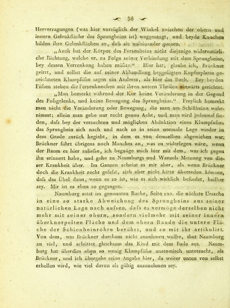 5ö Hervorragungen (was hier vorzüglich der Winkel zwischen der obern und innern Gelenkfiäche des Sprungbeins ist) weggesaugt, und beyde Knochen bilden ihre Gelenkflächen so, dafs sie aufeinander passen. „Auch hat der Körper des Fersenbeins nicht diejenige widernatürli- che Pachtung, welche er, zu Folge seiner Verbindung mit dem Sprungbeine, bey dessen Verrenkung haben müfste.“ Bier hat, glaube ich, Brückner geirrt, und selbst die auf seiner Abhandlung beygefügten Kupferplatte ge- zeichneten Klumpfüfse sagen ein Anderes, als hier das Buch. Bey beyden Fiifsen stehen die Fersenknochen mit ihren untern Theilen einwärts gerichtet. „Man bemerkt während der Kur keine Veränderung in der Gegend des Fufsgelenks, und keine Bewegung des Sprungbeins.“ Freylich bemerkt man nicht die Veränderung oder Bewegung, die man am Schilibeine wahr- nimmt; allein man gebe nur recht genau Acht, und man wird jedesmal fin- den, dafs bey der versuchten und möglichen Abduktion eines Klumpfufses das Sprungbein sich nach und nach so in seine normale Lage wieder in dem Grade zurück begiebt, in dem es von demselben abgewichen wrar. Brückner führt übrigens noch Manches an, was zu widerlegen wäre, wenn der Raum es hier zuiiefse, ich begnüge mich hier mit dem, was ich gegen ihn erinnert habe, und gehe zu Naumburgs und Wanzeis Meinung von die- ser Krankheit über. Im Ganzen scheint es mir aber, als wenn Brückner doch die Krankheit recht gefafst, sich aber nicht hätte überreden können, dafs das Übel dann, wenn es so ist, wie es sich wirklich befindet, heilbar sey. Mir ist es eben so gegangen. Naumburg setzt im genannten Buche, Seite 120. die nächste Ursache in eine so starke Abweichung des Sprungbeins aus seiner natürlichen Lage nach aufsen, dafs es vermöge derselben nicht mehr mit seiner obern, sondern vielmehr mit seiner innern überknorpeiten Fläche und dem obern Rande die untere Flä- che der Schienbein roh re berührt, und so mit ihr artikulirt. Von dem, was Brückner durchaus nicht annehmen wollte, thut Naumburg zu viel, und schüttet gleichsam das Kind mit dem Bade aus. Naum- burg hat überdies eben so wenig Klumpfüfse anatomisch untersucht, als Brückner, und ich übergehe seine Angabe hier, da weiter unten von selbst erhellen wird, wie viel davon als gültig anzunehmen sey. /