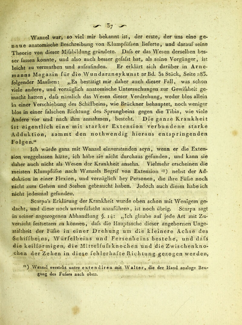 Wanzel war, so viel mir bekannt ist, der erste, der uns eine ge- naue anatomische Beschreibung von Klumpfüßen lieferte, und darauf seine Theorie von dieser Mißbildung gründete. Dafs er das Wesen derselben bes- ser fassen konnte, und also auch besser gefafst hat, als seine Vorgänger, ist leicht zu vermuthen und aufzufinden. Er erklärt sich darüber in Arne- manns Magazin für die Wundarzneykunst 2rBd. 5s Stück, Seite 283, folgender Maafsen: „Es bestätigt mir daher auch dieser Fall, was schon viele andere, und vorzüglich anatomische Untersuchungen zur Gewifsheit ge- macht hatten, dafs nämlich das Wesen dieser Verdrehung, weder blos allein in einer Verschiebung des Schiffbeins, wie Brückner behauptet, noch weniger blos in einer falschen Richtung des Sprungbeins gegen die Tibia, wie viele Andere vor und nach ihm annahmen, besteht. Die ganze Krankheit ist eigentlich eine mit starker Extension verbundene starke Adduktion, sammt den 11 othwendig hieraus entspringenden Folgen.“ Ich würde ganz mit Wanzel einverstanden seyn, wenn er die Exten- sion weggelassen hätte, ich habe sie nicht durchaus gefunden, und kann sie daher auch nicht als Wesen der Krankheit ansehn. Vielmehr erscheinen die meisten Klumpfüfse nach Wanzeis Begrif von Extension *8) nebst der Ad- duktion in einer Flexion, und vorzüglich bey Personen, die ihre Füfse noch nicht zum Gehen und Stehen gebraucht haben. Jedoch auch dieses habe ich nicht jedesmal gefunden. Scarpa’s Erklärung der Krankheit wurde oben schon mit Wenigem ge- dacht, und diese noch unverfälscht anzuführen, ist noch übrig. Scarpa sagt in seiner angezogenen Abhandlung §. 14: „Ich glaube auf jede Art mit Zu- versicht festsetzen zu können, dafs die Hauptsache dieser angebornen Unge- staltheit der Füfse in einer Drehung um die kleinere Achse des Schiffbeins, Würfelbeins und Fersenbeins bestehe, und dafs die keilförmigen, die Mittelfufsknochen und die Zwischenkno- chen der Zehen in diese fehlerhafte Richtung gezogen werden, IS) Wanzel versteht unter extendiren mit Walter, die der Hand analoge Beu- gung des Fufses nach oben.