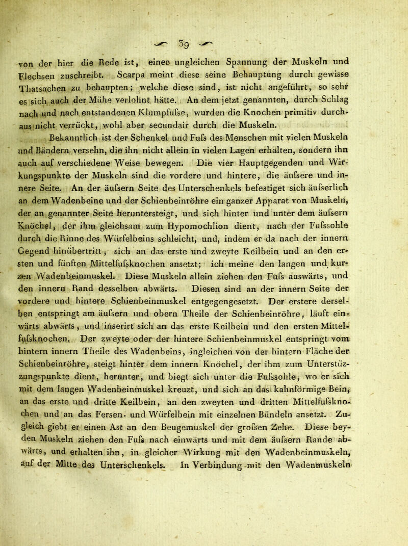 von der hier die Rede ist, einen ungleichen Spannung der Muskeln und Flechsen zuschreibt. Scarpa meint diese seine Behauptung durch gewisse Thatsachen zu behaupten; welche diese sind, ist nicht angeführt, so sehr es sich auch der Mühe verlohnt hätte. An dem jetzt genannten, durch Schlag nach und nach entstandenen Klurapfufse, wurden die Knochen primitiv durch- aus nicht verrückt, wohl aber secundair durch die Muskeln. Bekanntlich ist der Schenkel und Fufs des Menschen mit vielen Muskeln und Bändern versehn, die ihn nicht allein in vielen Lagen erhalten, sondern ihn auch auf verschiedene Weise bewegen. Die vier Hauptgegenden und Wir- kungspunkte der Muskeln sind die vordere und hintere, die äufsere und in- nere Seite. An der äufsern Seite des Unterschenkels befestiget sich äufserlich an dem Wadenbeine und der Schienbeinröhre ein ganzer Apparat von Muskeln, der an genannter Seite heruntersteigt, und sich hinter und unter dem äufsern Knöchel, der ihm gleichsam zum Hypomochlion dient, nach der Fufssohle durch die Rinne des Würfelbeins schleicht, und, indem er da nach der innern Gegend hinübertritt, sich an das erste und zweyte Keilbein und an den er- sten und fünften Mittelfufsknochen ansetzt; ich meine den langen und kur- zen Wadenbeinmuskel. Diese Muskeln allein ziehen den Fufs auswärts, und den innern Rand desselben abwärts. Diesen sind an der innern Seite der vordere und hintere Schienbeinmuskel entgegengesetzt. Der erstere dersel- ben entspringt am äufsern und obern Theile der Schienbeinröhre, läuft ein- wärts abwärts , und inserirt sich an das erste Keilbein und den ersten Mittel- fufsknochen. Der zweyte oder der hintere Schienbeinmuskel entspringt vom. hintern innern Theile des Wadenbeins, ingleichen von der hintern Fläche der Schienbeinröhre, steigt hinter dem innern Knöchel, der ihm zum Unterstüz- zungspunkte dient, herunter, und biegt sich unter die Fufssohle, wo er sich mit dem langen Wadenbeinmuskel kreuzt, und sich an das kahnförmige Bein, an das erste und dritte Keilbein, an den zweyten und dritten Mittelfufskno- chen und an das Fersen- und Würfelbein mit einzelnen Bündeln ansetzt. Zu- gleich giebt er einen Ast an den Beugemuskel der grofsen Zehe. Diese bey- den Muskeln ziehen den Fufs nach einwärts und mit dem äufsern Rande ab- wärts, und erhalten ihn, in gleicher Wirkung mit den Wadenbeinrauskeln, auf der Mitte des Unterschenkels. In Verbindung mit den Wadenmuskeln