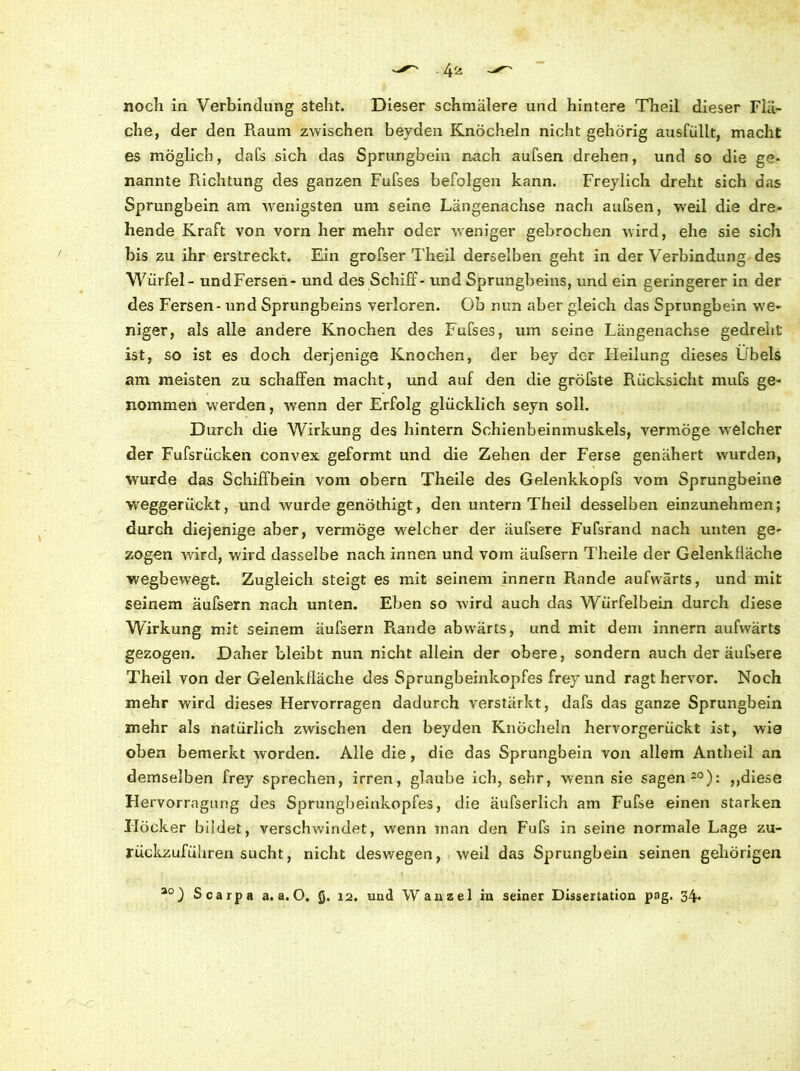 noch in Verbindung steht. Dieser schmälere und hintere Theil dieser Flä- che, der den Raum zwischen beyden Knöcheln nicht gehörig ausfüllt, macht es möglich, dafs sich das Sprungbein nach aufsen drehen, und so die ge- nannte Richtung des ganzen Fufses befolgen kann. Freylich dreht sich das Sprungbein am wenigsten um seine Längenachse nach aufsen, weil die dre- hende Kraft von vorn her mehr oder weniger gebrochen wird, ehe sie sich bis zu ihr erstreckt. Ein grofser Theil derselben geht in der Verbindung des Würfel - undFersen- und des Schiff- und Sprungbeins, und ein geringerer in der des Fersen - und Sprungbeins verloren. Ob nun aber gleich das Sprungbein we- niger, als alle andere Knochen des Fufses, um seine Längenachse gedreht ist, so ist es doch derjenige Knochen, der bey der Heilung dieses Übels am meisten zu schaffen macht, und auf den die gröfste Rücksicht mufs ge- nommen werden, wenn der Erfolg glücklich seyn soll. Durch die Wirkung des hintern Schienbeinmuskels, vermöge welcher der Fufsriicken convex geformt und die Zehen der Ferse genähert wurden, wurde das Schiffbein vom obern Theile des Gelenkkopfs vom Sprungbeine weggerückt, und wurde genöthigt, den untern Theil desselben einzunehmen; durch diejenige aber, vermöge welcher der äufsere Fufsrand nach unten ge- zogen wird, wird dasselbe nach innen und vom äufsern Theile der Gelenkfläche wegbewegt. Zugleich steigt es mit seinem innern Rande aufwärts, und mit seinem äufsern nach unten. Eben so wird auch das Würfelbein durch diese Wirkung mit seinem äufsern Rande abwärts, und mit dem innern aufwärts gezogen. Daher bleibt nun nicht allein der obere, sondern auch der äufsere Theil von der Gelenkfiäche des Sprungbeinkopfes frey und ragt hervor. Noch mehr wird dieses Hervorragen dadurch verstärkt, dafs das ganze Sprungbein mehr als natürlich zwischen den beyden Knöcheln hervorgerückt ist, wie oben bemerkt worden. Alle die, die das Sprungbein von allem Antheil an demselben frey sprechen, irren, glaube ich, sehr, wenn sie sagen20): „diese Hervorrngung des Sprungbeinkopfes, die äufserlich am Fufse einen starken Höcker bildet, verschwindet, wenn man den Fufs in seine normale Lage zu- rückzuführen sucht, nicht deswegen, weil das Sprungbein seinen gehörigen • * , ao) Scarpa a. a. O, g. 12. und Wanzel in seiner Dissertation png. 34.