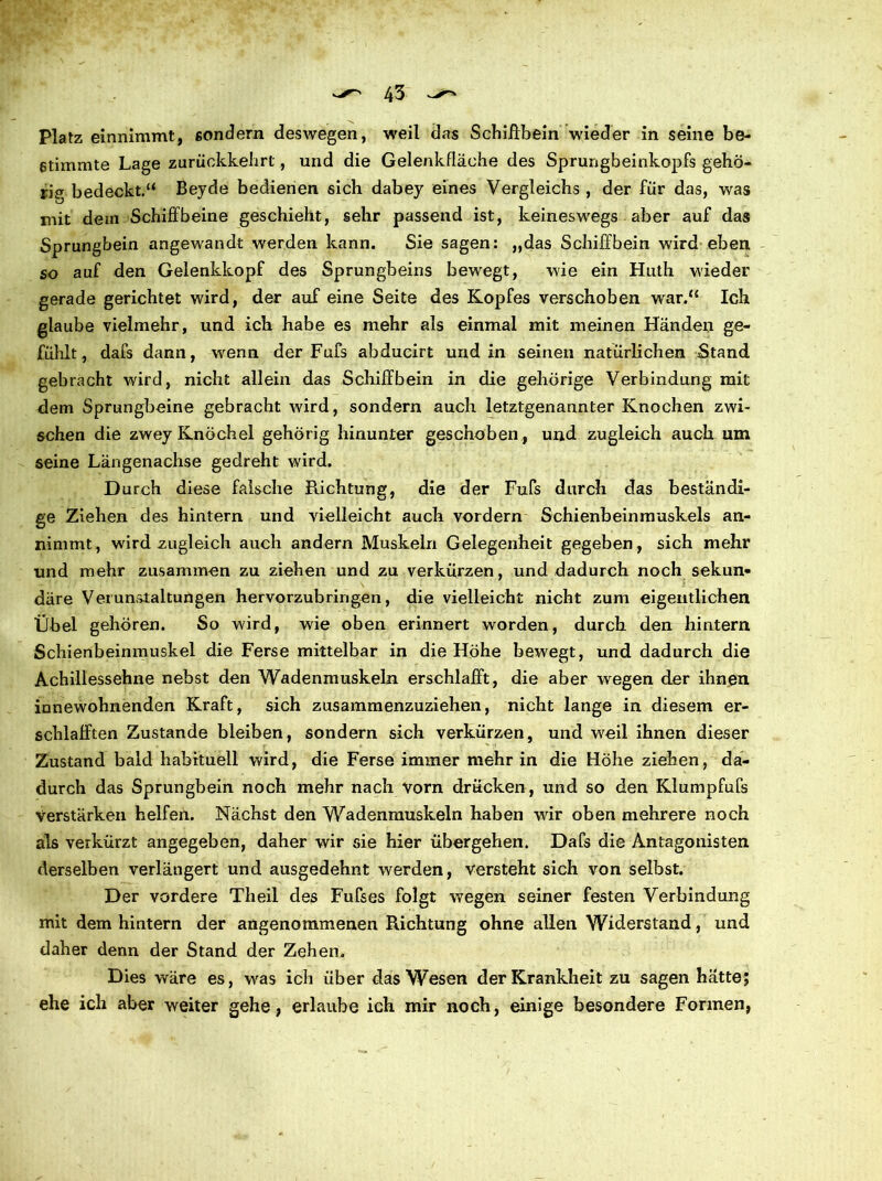 Platz einnimmt, sondern deswegen, weil das Schiffbein wieder in seine be- stimmte Lage zurückkebrt, und die Gelenkfläche des Sprungbeinkopfs gehö- rig bedeckt.“ Beyde bedienen sich dabey eines Vergleichs , der für das, was mit dem Schiffbeine geschieht, sehr passend ist, keineswegs aber auf das Sprungbein angewandt werden kann. Sie sagen: „das Schiffbein wird eben so auf den Gelenkkopf des Sprungbeins bewegt, wie ein Huth wieder gerade gerichtet wird, der auf eine Seite des Kopfes verschoben war.“ Ich glaube vielmehr, und ich habe es mehr als einmal mit meinen Händen ge- fühlt, dafs dann, wenn der Fufs abducirt und in seinen natürlichen Stand gebracht wird, nicht allein das Schiffbein in die gehörige Verbindung mit dem Sprungbeine gebracht wird, sondern auch letztgenannter Knochen zwi- schen die zwey Knöchel gehörig hinunter geschoben , und zugleich auch um seine Längenachse gedreht wird. Durch diese falsche Richtung, die der Fufs durch das beständi- ge Ziehen des hintern und vielleicht auch vordem Schienbeinmuskels an- nimmt, wird zugleich auch andern Muskeln Gelegenheit gegeben, sich mehr und mehr zusammen zu ziehen und zu verkürzen, und dadurch noch sekun- däre Verunstaltungen hervorzubringen, die vielleicht nicht zum eigentlichen Übel gehören. So wird, wie oben erinnert worden, durch den hintern Schienbeinmuskel die Ferse mittelbar in die Höhe bewegt, und dadurch die Achillessehne nebst den Wadenmuskeln erschlafft, die aber wegen der ihnen innewohnenden Kraft, sich zusammenzuziehen, nicht lange in diesem er- schlafften Zustande bleiben, sondern sich verkürzen, und weil ihnen dieser Zustand bald habituell wird, die Ferse immer mehr in die Höhe ziehen, da- durch das Sprungbein noch mehr nach vorn drücken, und so den Klumpfufs verstärken helfen. Nächst den Wadenmuskeln haben wir oben mehrere noch als verkürzt angegeben, daher wir sie hier übergehen. Dafs die Antagonisten derselben verlängert und ausgedehnt werden, versteht sich von selbst. Der vordere Theil des Fufses folgt wegen seiner festen Verbindung mit dem hintern der angenommenen Richtung ohne allen Widerstand, und daher denn der Stand der Zehen. Dies wäre es, was ich über das Wesen der Krankheit zu sagen hatte; ehe ich aber weiter gehe, erlaube ich mir noch, einige besondere Formen,