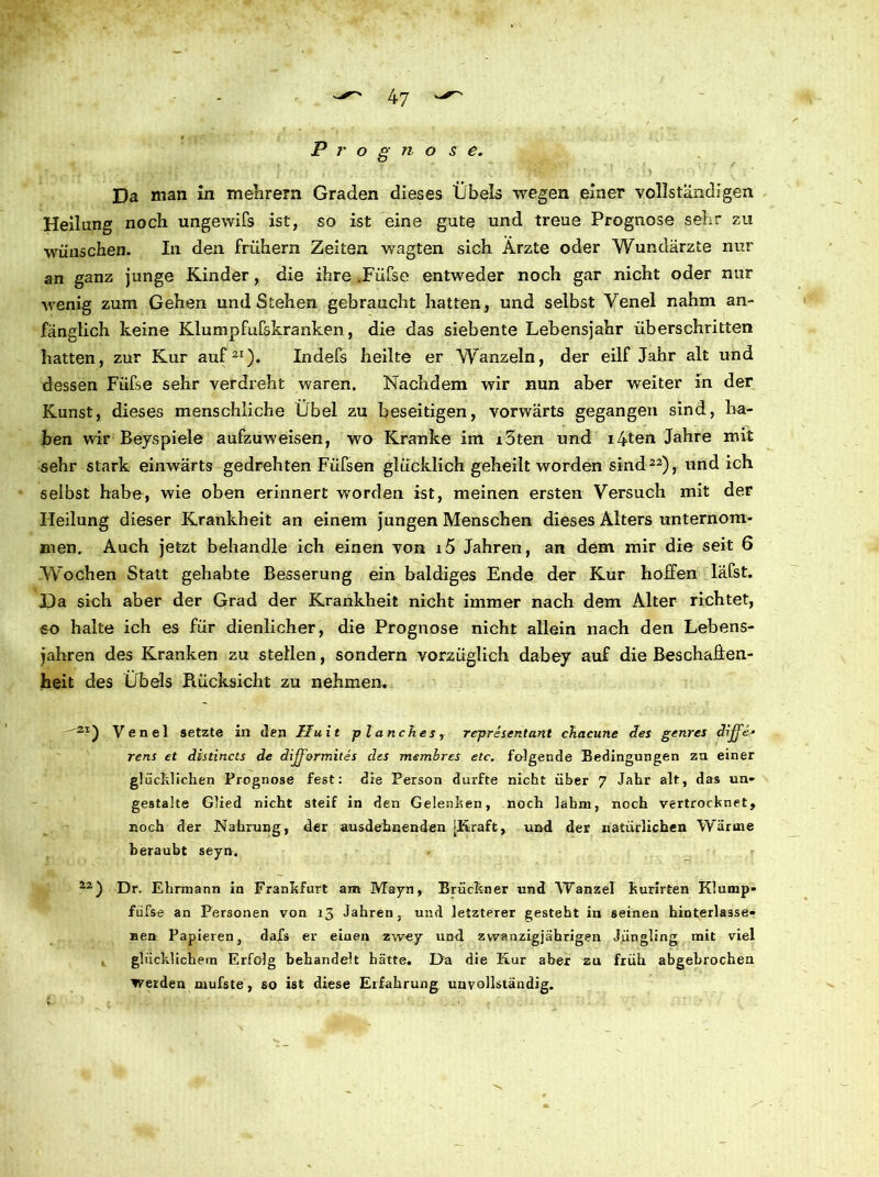 4 7 P r o g n o s e. Da man in mehrern Graden dieses Übels wegen einer vollständigen Heilung noch ungewifs ist, so ist eine gute und treue Prognose sehr zu wünschen. In den frühem Zeiten wagten sich Ärzte oder Wundärzte nur an ganz junge Kinder, die ihre .Füfse entweder noch gar nicht oder nur wenig zum Gehen und Stehen gebraucht hatten, und selbst Venel nahm an- fänglich keine Klumpfufskranken, die das siebente Lebensjahr überschritten hatten, zur Kur auf21). Indefs heilte er Wanzein, der eilf Jahr alt und dessen Füfse sehr verdreht waren. Nachdem wir nun aber weiter in der Kunst, dieses menschliche Übel zu beseitigen, vorwärts gegangen sind, ha- ben wir Beyspiele aufzuweisen, wo Kranke im i3ten und i4ten Jahre mit sehr stark einwärts gedrehten Füfsen glücklich geheilt worden sind22), und ich selbst habe, wie oben erinnert worden ist, meinen ersten Versuch mit der Heilung dieser Krankheit an einem jungen Menschen dieses Alters unternom- men. Auch jetzt behandle ich einen von i5 Jahren, an dem mir die seit 6 Wochen Statt gehabte Besserung ein baldiges Ende der Kur hoffen läfst. Da sich aber der Grad der Krankheit nicht immer nach dem Alter richtet, so halte ich es für dienlicher, die Prognose nicht allein nach den Lebens- jahren des Kranken zu stellen, sondern vorzüglich dabey auf die Beschaffen- heit des Übels Rücksicht zu nehmen. —2*) Venel setzte in den Huit planch.es, representant chacune des genres diffe* rens et distincts de dijj'ormites des membrcs etc. folgende Bedingungen zu einer glücklichen Prognose fest: die Person durfte nicht über 7 Jahr alt, das un- gestalte Glied nicht steif in den Gelenken, noch lahm, noch vertrocknet, noch der Nahrung, der ausdehnenden [Kraft, und der natürlichen Wärme beraubt seyn. 22 ) Dr. Ehrmann in Frankfurt am Mayn, Brückner und Wanzel kurirten Klump» fufse an Personen von 13 Jahren, und letzterer gesteht in seinen hinterlasse- nen Papieren, dafs er einen zwey und zwanzigjährigen Jüngling mit viel glücklichem Erfolg behandelt hätte. I>a die Kur aber zu früh abgebrochen werden mufste, so ist diese Eifahrung unvollständig.