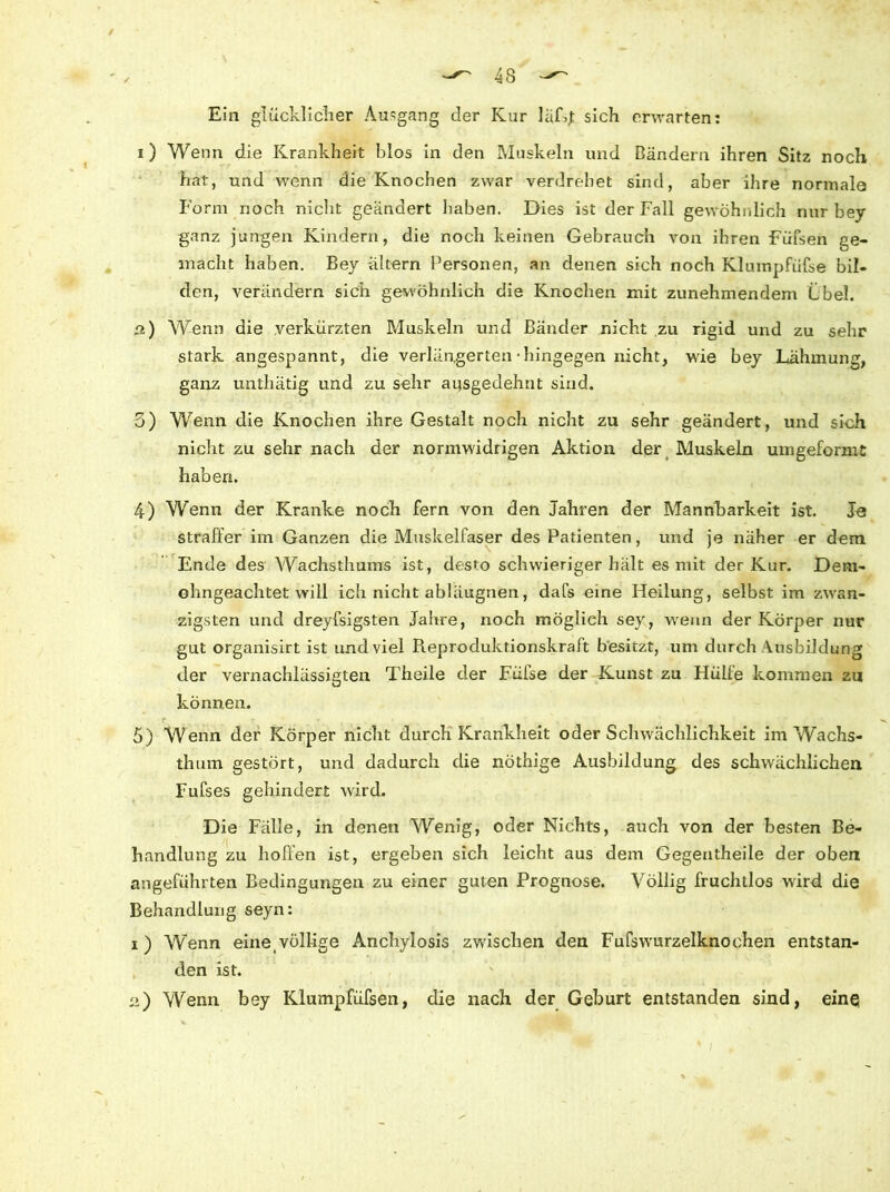 43 Ein glücklicher Ausgang der Kur läRj sich erwarten: i ) Wenn die Krankheit blos in den Muskeln und Bändern ihren Sitz noch hat, und wenn die Knochen zwar verdrehet sind, aber ihre normale Form noch nicht geändert haben. Dies ist der Fall gewöhnlich nur bey ganz jungen Kindern, die noch keinen Gebrauch von ihren Füfsen Ge- macht haben. Bey ältern Personen, an denen sich noch Klumpfüfse bil- den, verändern sich gewöhnlich die Knochen mit zunehmendem übel. 2) Wenn die verkürzten Muskeln und Bänder nicht zu rigid und zu sehr stark angespannt, die verlängerten • hingegen nicht, wie bey Lähmung, ganz unthätig und zu sehr ausgedehnt sind. 3) Wenn die Knochen ihre Gestalt noch nicht zu sehr geändert, und sinh nicht zu sehr nach der normwidrigen Aktion der Muskeln umgeformt haben. 4) Wenn der Kranke noch fern von den Jahren der Mannbarkeit ist. Je straffer im Ganzen die Muskelfaser des Patienten, und je näher er dem Ende des Wachsthums ist, desto schwieriger hält es mit der Kur. Dem- ohngeachtet will ich nicht abläugnen, dafs eine Heilung, selbst im zwan- zigsten und dreyfsigsten Jahre, noch möglich sey, wenn der Körper nur gut organisirt ist und viel Reproduktionskraft besitzt, um durch Ausbildung der vernachlässigten Theile der Füfse der Kunst zu Hülfe kommen zu können. r 5) Wenn der Körper nicht durch Krankheit oder Schwächlichkeit im Wachs- thum gestört, und dadurch die nöthige Ausbildung des schwächlichen Fufses gehindert wird. Die Fälle, in denen Wenig, oder Nichts, auch von der besten Be- handlung zu hoffen ist, ergeben sich leicht aus dem Gegentheile der oben angeführten Bedingungen zu einer guten Prognose. Völlig fruchtlos wird die Behandlung seyn: 1) Wenn eine völlige Anchylosis zwischen den Fufswurzelknochen entstan- den ist. 2) Wenn bey Klumpfüfsen, die nach der Geburt entstanden sind, eine ** * 1 .